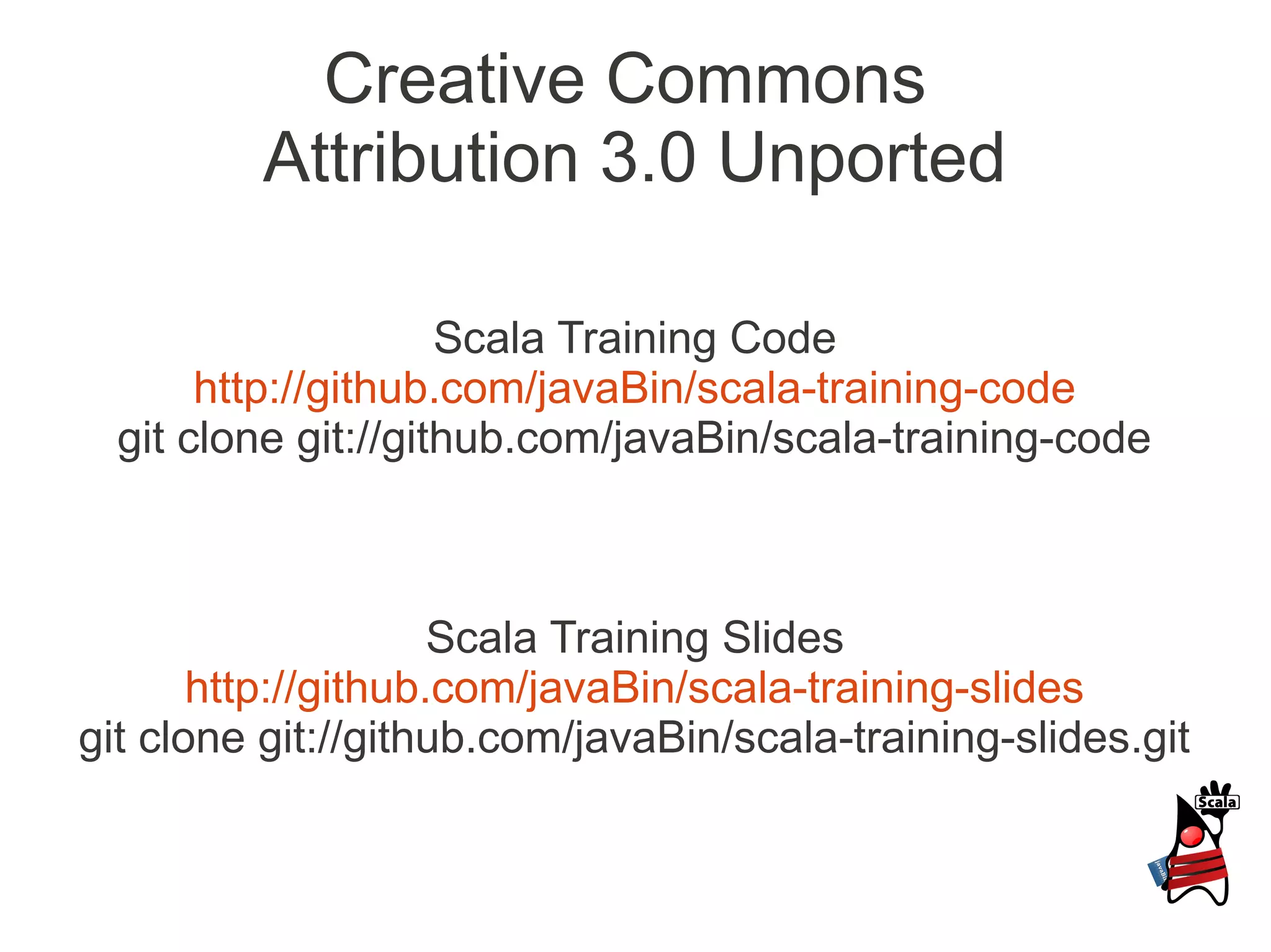 Creative Commons
         Attribution 3.0 Unported

                     Scala Training Code
       http://github.com/javaBin/scala-training-code
  git clone git://github.com/javaBin/scala-training-code



                     Scala Training Slides
       http://github.com/javaBin/scala-training-slides
git clone git://github.com/javaBin/scala-training-slides.git
 