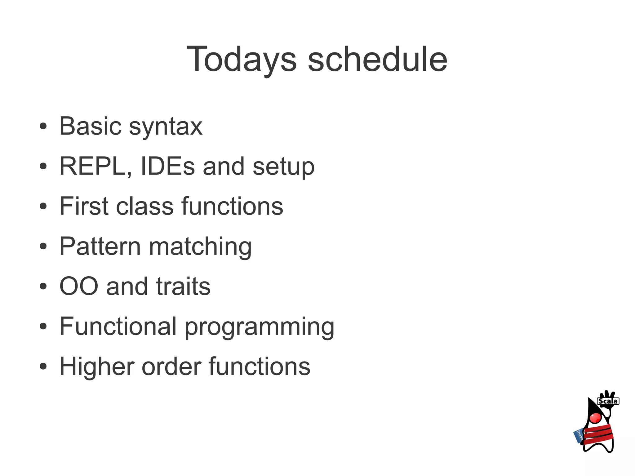 Todays schedule
●   Basic syntax
●   REPL, IDEs and setup
●   First class functions
●   Pattern matching
●   OO and traits
●   Functional programming
●   Higher order functions
 