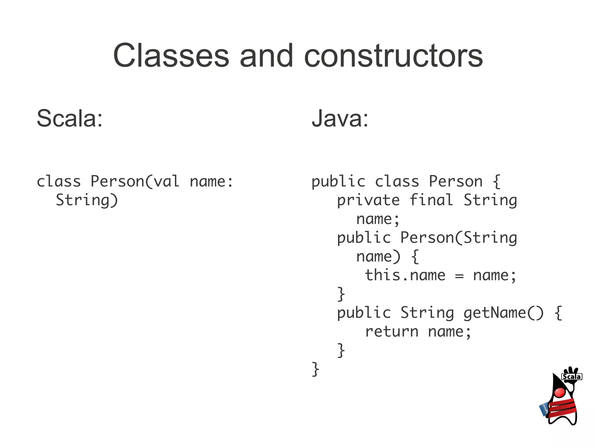 Classes and constructors
Scala:                   Java:

class Person(val name:   public class Person {
  String)                   private final String
                              name;
                            public Person(String
                              name) {
                               this.name = name;
                            }
                            public String getName() {
                               return name;
                            }
                         }
 