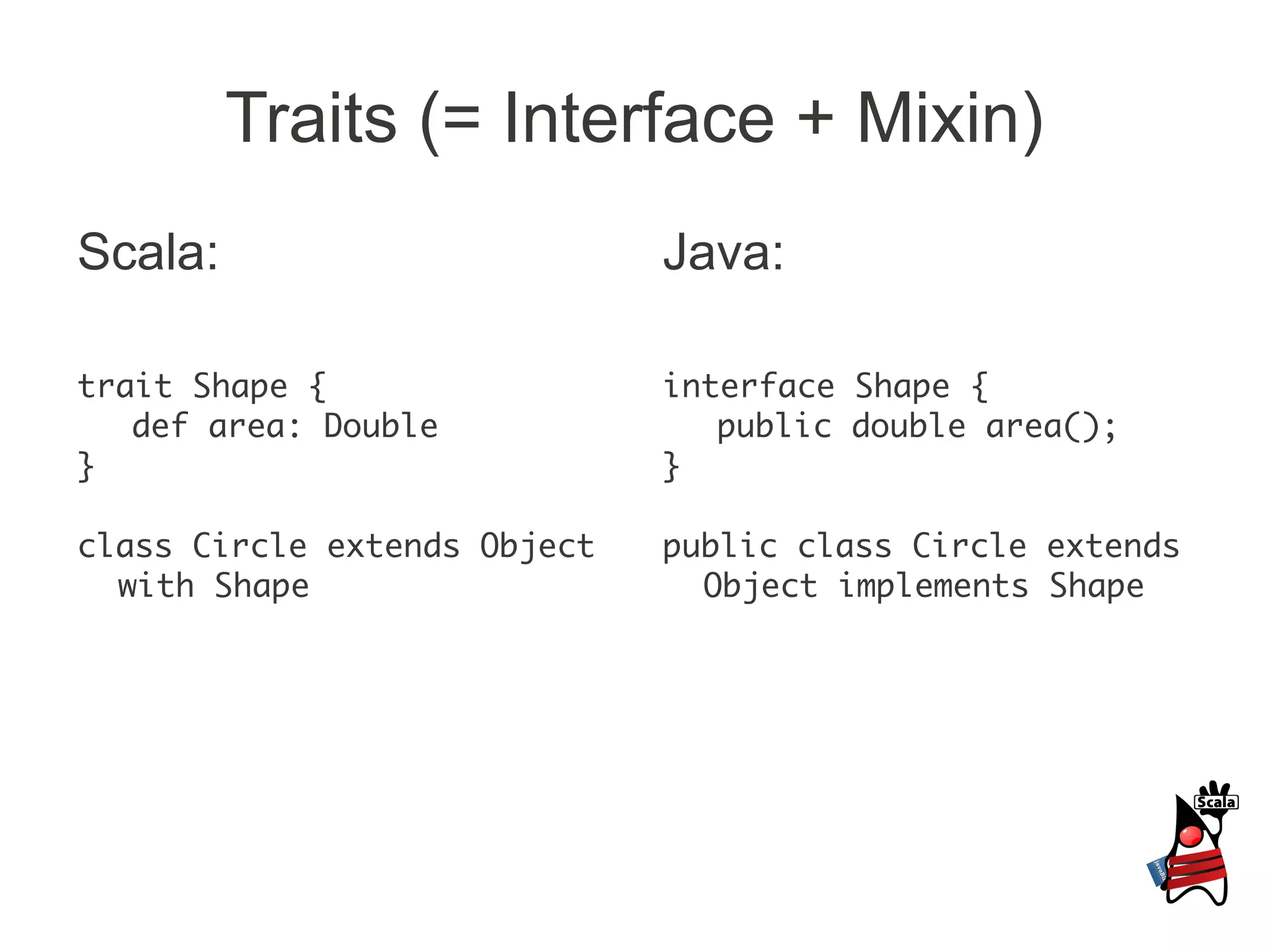 Traits (= Interface + Mixin)
Scala:                        Java:

trait Shape {                 interface Shape {
   def area: Double              public double area();
}                             }

class Circle extends Object   public class Circle extends
  with Shape                    Object implements Shape
 