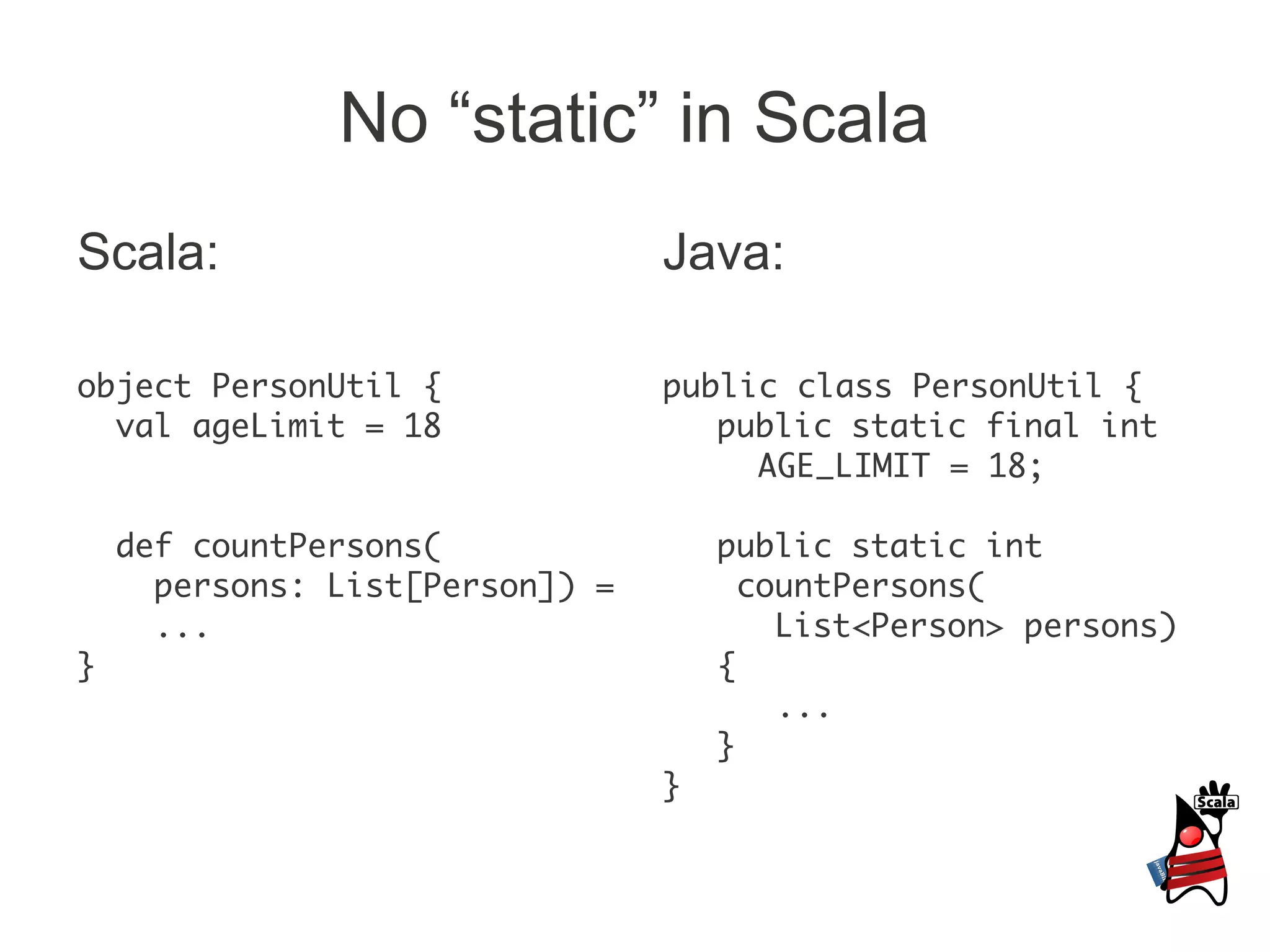 No “static” in Scala
Scala:                           Java:

object PersonUtil {              public class PersonUtil {
  val ageLimit = 18                 public static final int
                                      AGE_LIMIT = 18;

    def countPersons(                public static int
      persons: List[Person]) =         countPersons(
      ...                                List<Person> persons)
}                                    {
                                         ...
                                     }
                                 }
 