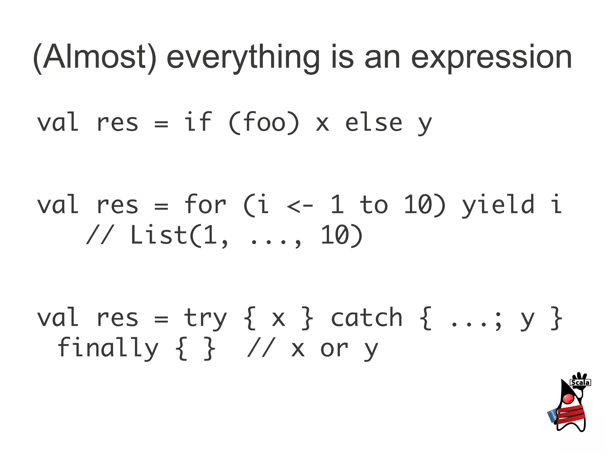 (Almost) everything is an expression
val res = if (foo) x else y


val res = for (i <- 1 to 10) yield i
   // List(1, ..., 10)


val res = try { x } catch { ...; y }
 finally { } // x or y
 