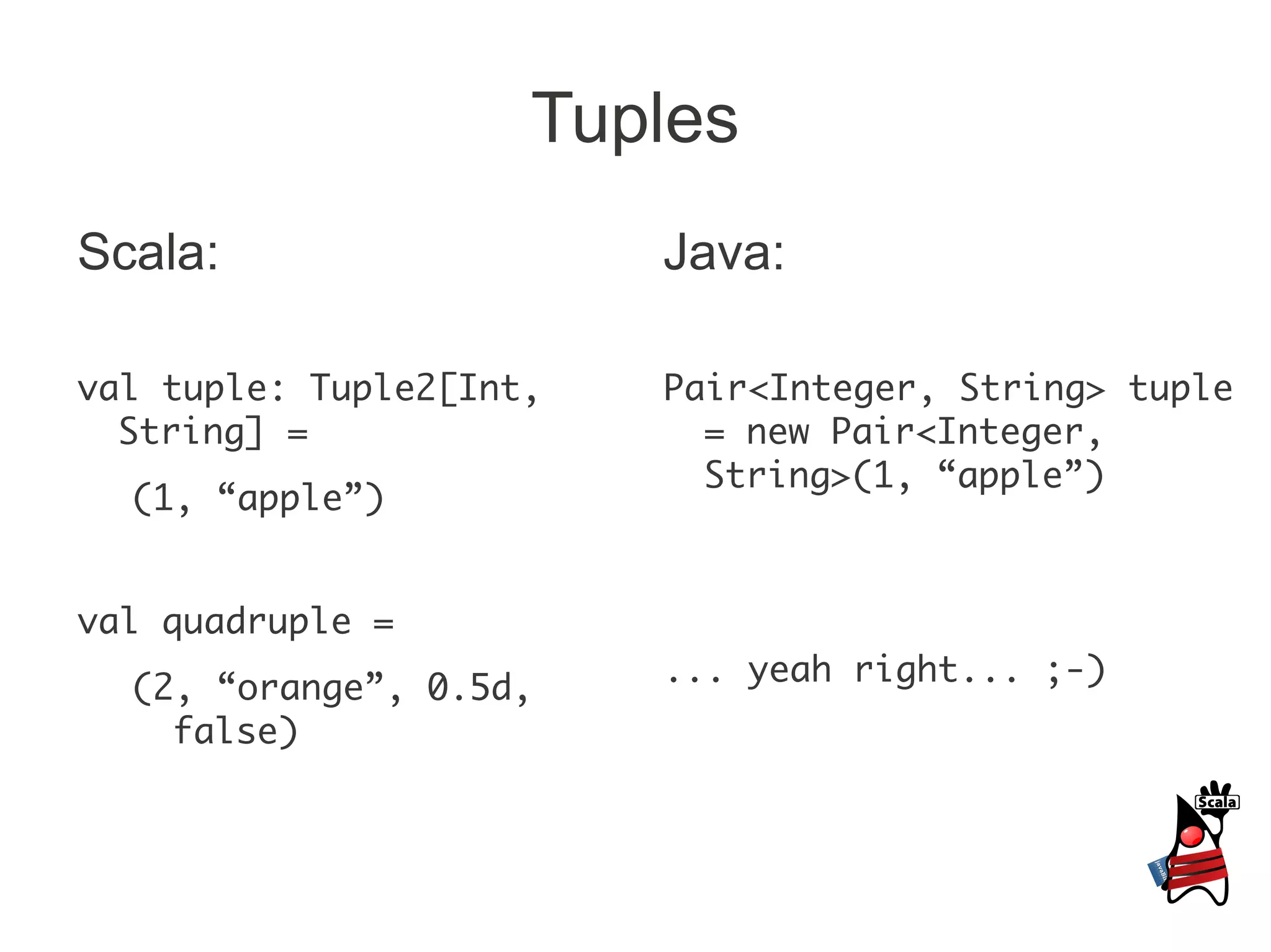Tuples
Scala:                   Java:

val tuple: Tuple2[Int,   Pair<Integer, String> tuple
  String] =                = new Pair<Integer,
                           String>(1, “apple”)
  (1, “apple”)


val quadruple =
                         ... yeah right... ;-)
  (2, “orange”, 0.5d,
    false)
 