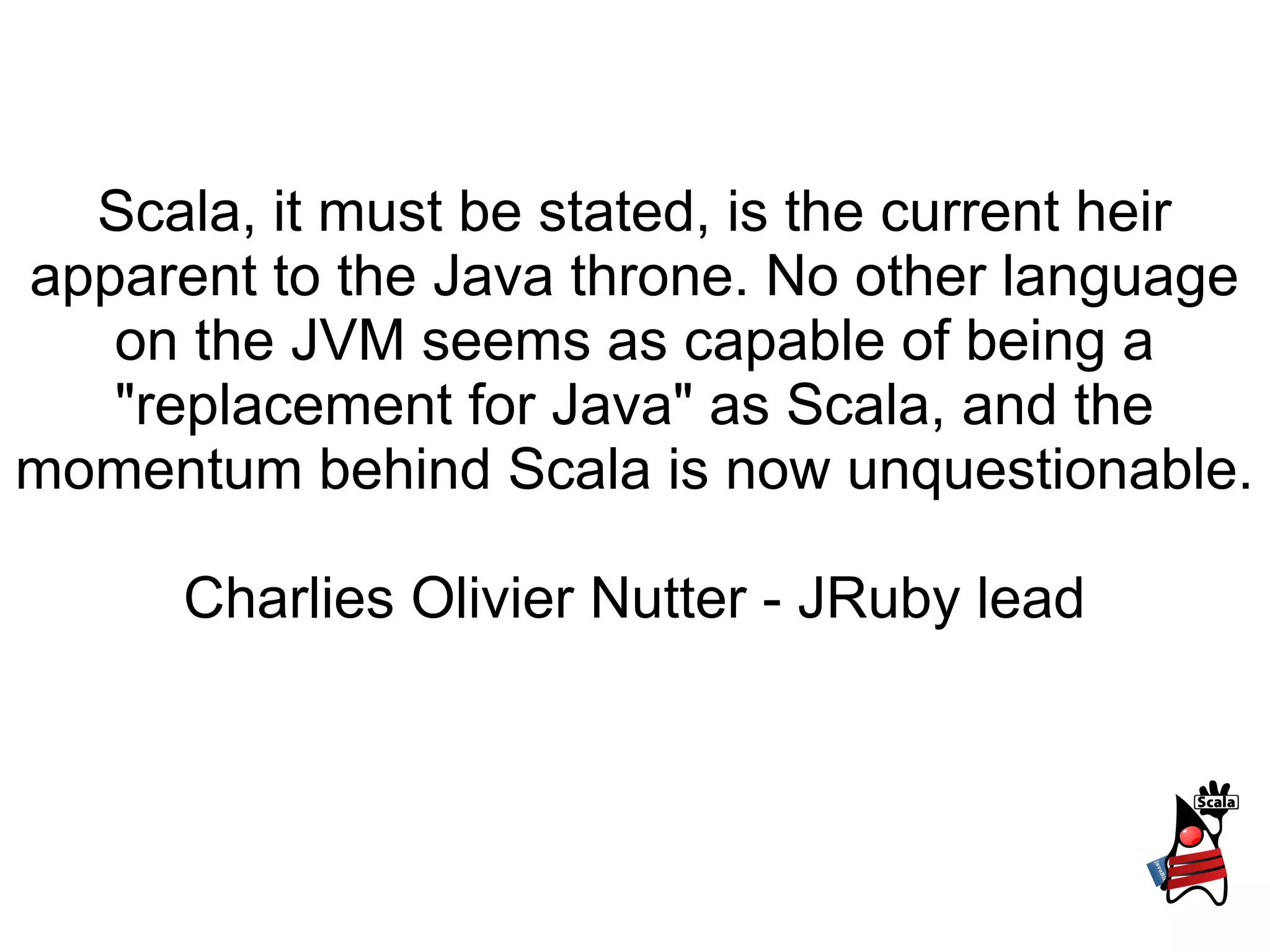 Scala, it must be stated, is the current heir
apparent to the Java throne. No other language
   on the JVM seems as capable of being a
   "replacement for Java" as Scala, and the
momentum behind Scala is now unquestionable.

      Charlies Olivier Nutter - JRuby lead
 