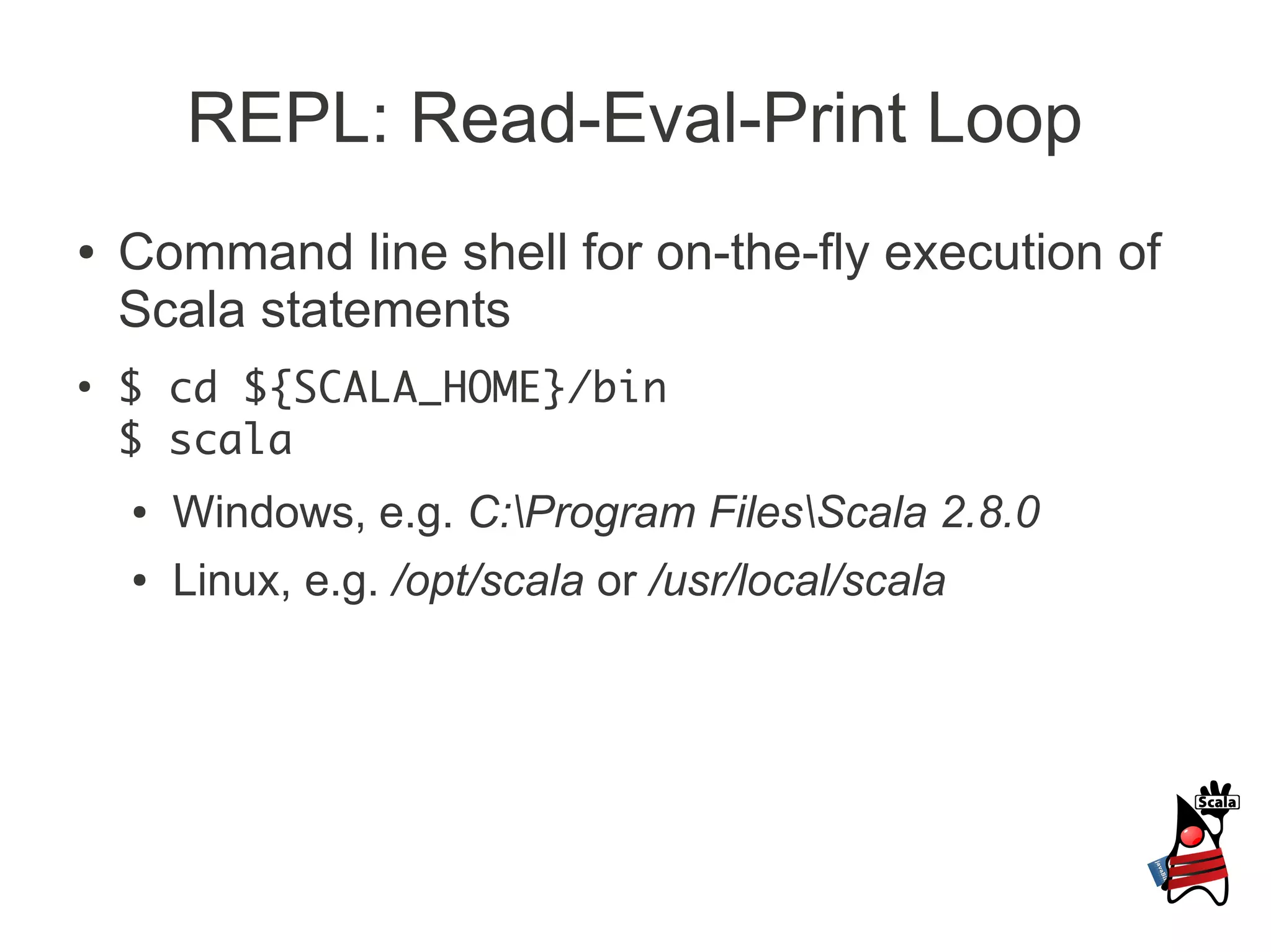REPL: Read-Eval-Print Loop
●   Command line shell for on-the-fly execution of
    Scala statements
●
    $ cd ${SCALA_HOME}/bin
    $ scala
    ●   Windows, e.g. C:Program FilesScala 2.8.0
    ●   Linux, e.g. /opt/scala or /usr/local/scala
 