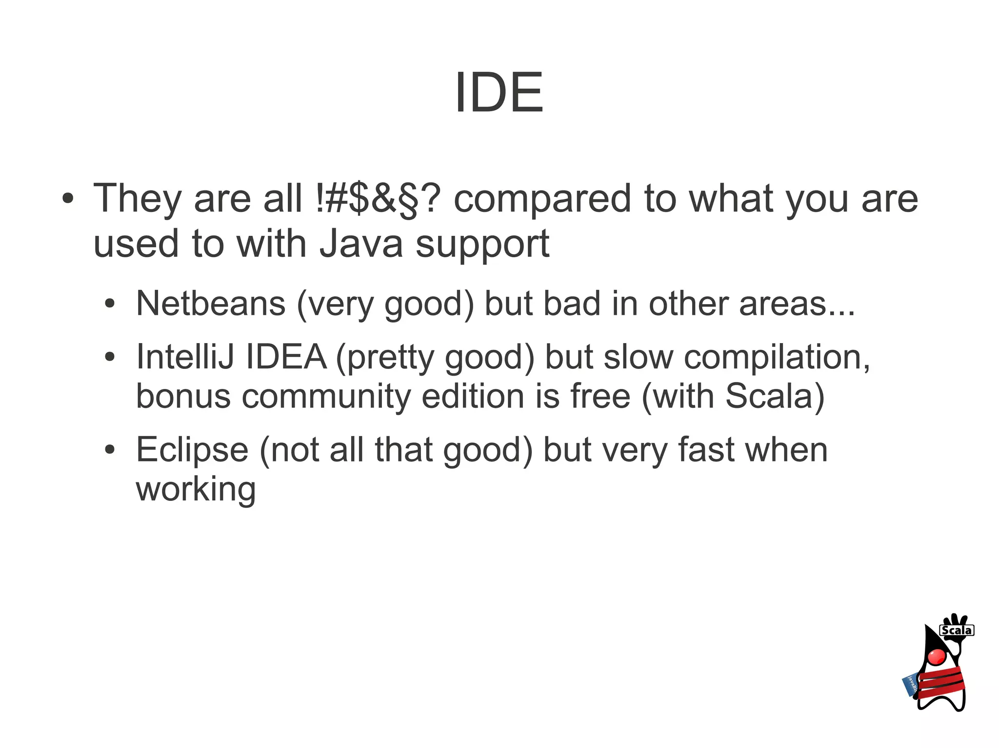 IDE
●   They are all !#$&§? compared to what you are
    used to with Java support
    ●   Netbeans (very good) but bad in other areas...
    ●   IntelliJ IDEA (pretty good) but slow compilation,
        bonus community edition is free (with Scala)
    ●   Eclipse (not all that good) but very fast when
        working
 