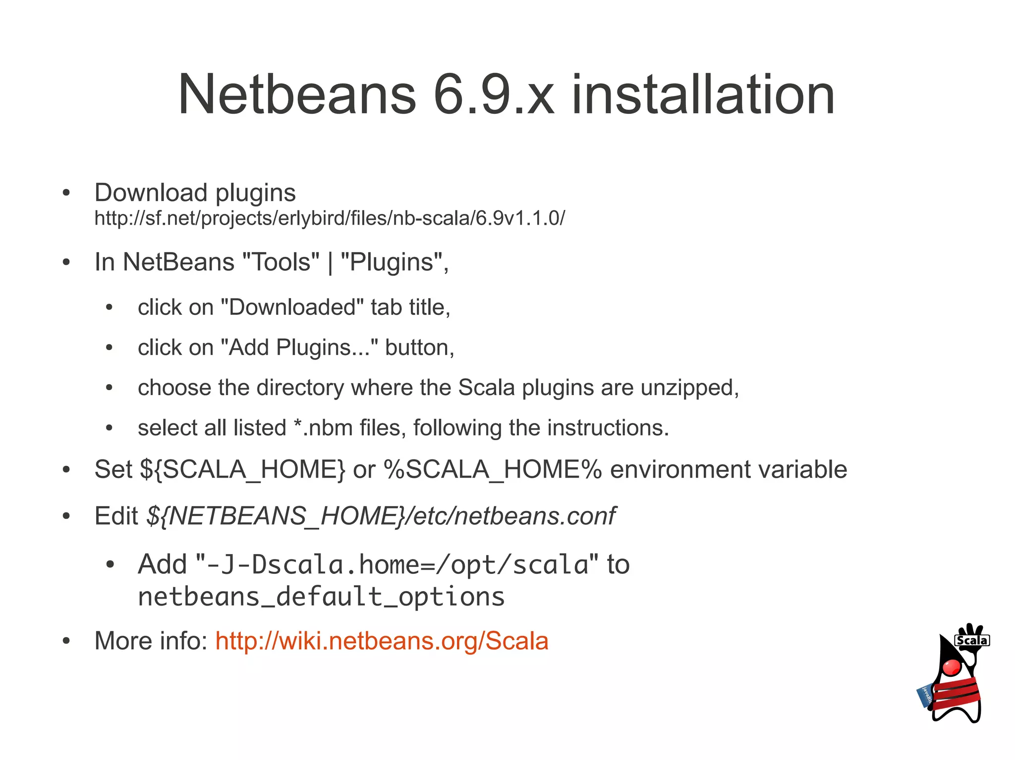 Netbeans 6.9.x installation
●   Download plugins
    http://sf.net/projects/erlybird/files/nb-scala/6.9v1.1.0/
●   In NetBeans "Tools" | "Plugins",
     ●   click on "Downloaded" tab title,
     ●   click on "Add Plugins..." button,
     ●   choose the directory where the Scala plugins are unzipped,
     ●   select all listed *.nbm files, following the instructions.
●   Set ${SCALA_HOME} or %SCALA_HOME% environment variable
●   Edit ${NETBEANS_HOME}/etc/netbeans.conf
     ●   Add "-J-Dscala.home=/opt/scala" to
         netbeans_default_options
●   More info: http://wiki.netbeans.org/Scala
 