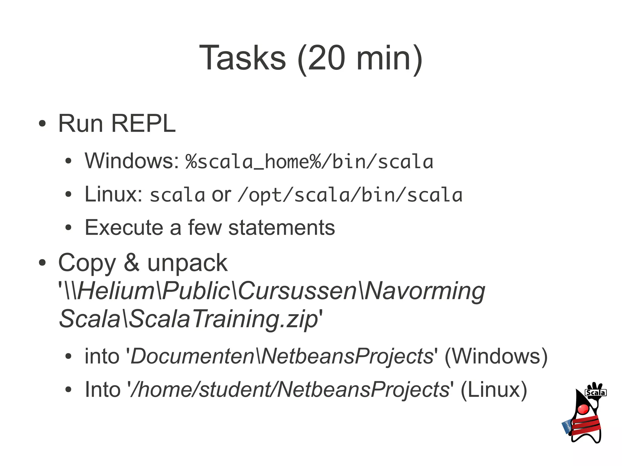 Tasks (20 min)
●   Run REPL
    ●   Windows: %scala_home%/bin/scala
    ●   Linux: scala or /opt/scala/bin/scala
    ●   Execute a few statements
●   Copy & unpack
    'HeliumPublicCursussenNavorming
    ScalaScalaTraining.zip'
    ●   into 'DocumentenNetbeansProjects' (Windows)
    ●   Into '/home/student/NetbeansProjects' (Linux)
 