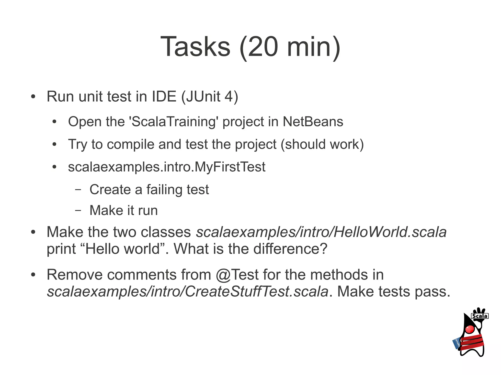Tasks (20 min)
●   Run unit test in IDE (JUnit 4)
    ●   Open the 'ScalaTraining' project in NetBeans
    ●   Try to compile and test the project (should work)
    ●   scalaexamples.intro.MyFirstTest
         –   Create a failing test
         –   Make it run
●   Make the two classes scalaexamples/intro/HelloWorld.scala
    print “Hello world”. What is the difference?
●   Remove comments from @Test for the methods in
    scalaexamples/intro/CreateStuffTest.scala. Make tests pass.
 