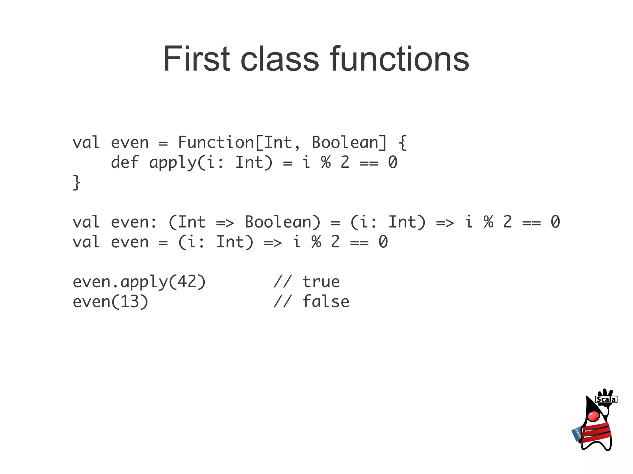 First class functions

val even = Function[Int, Boolean] {
    def apply(i: Int) = i % 2 == 0
}

val even: (Int => Boolean) = (i: Int) => i % 2 == 0
val even = (i: Int) => i % 2 == 0

even.apply(42)       // true
even(13)             // false
 