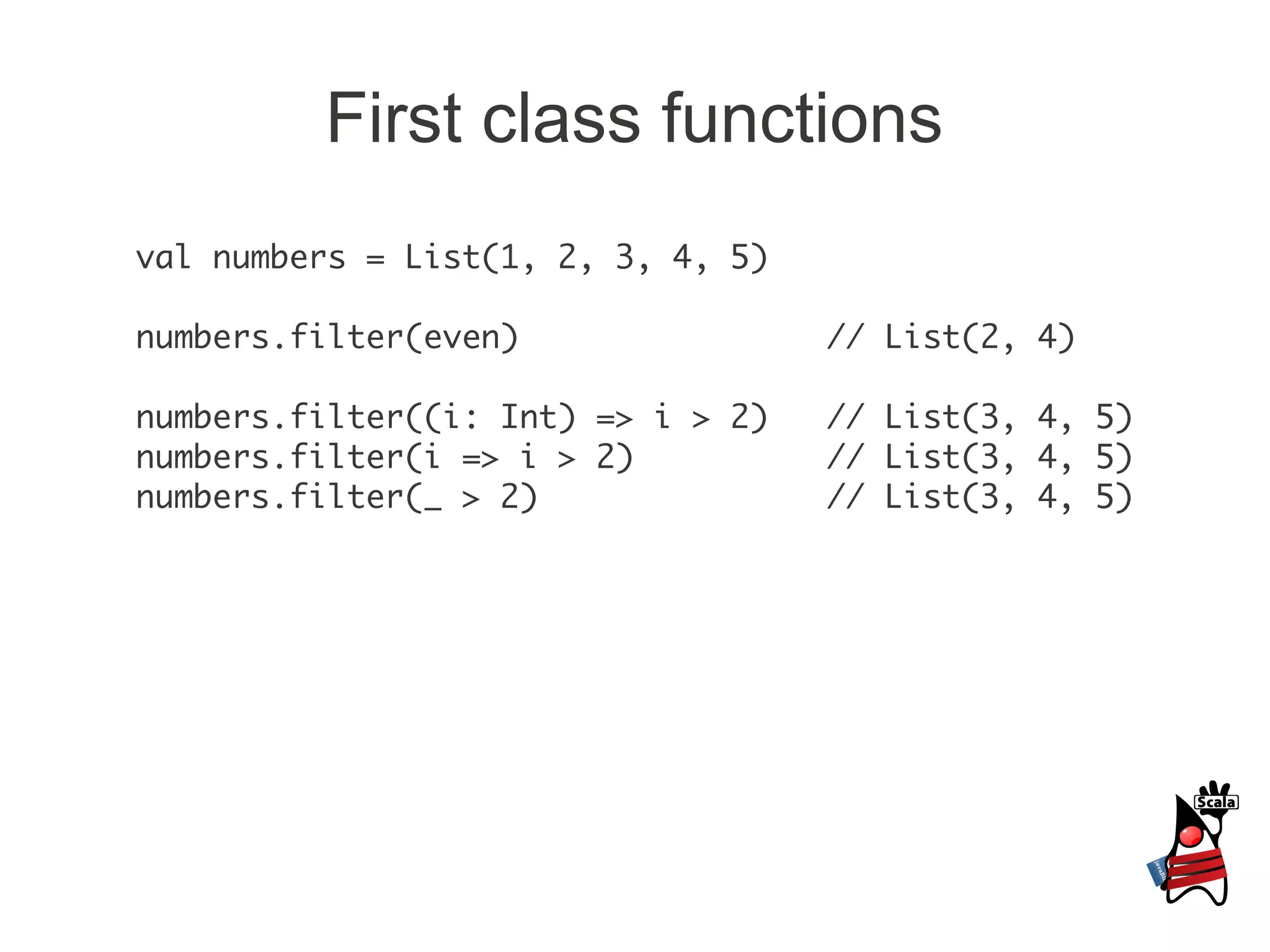 First class functions
val numbers = List(1, 2, 3, 4, 5)

numbers.filter(even)                // List(2, 4)

numbers.filter((i: Int) => i > 2)   // List(3, 4, 5)
numbers.filter(i => i > 2)          // List(3, 4, 5)
numbers.filter(_ > 2)               // List(3, 4, 5)
 