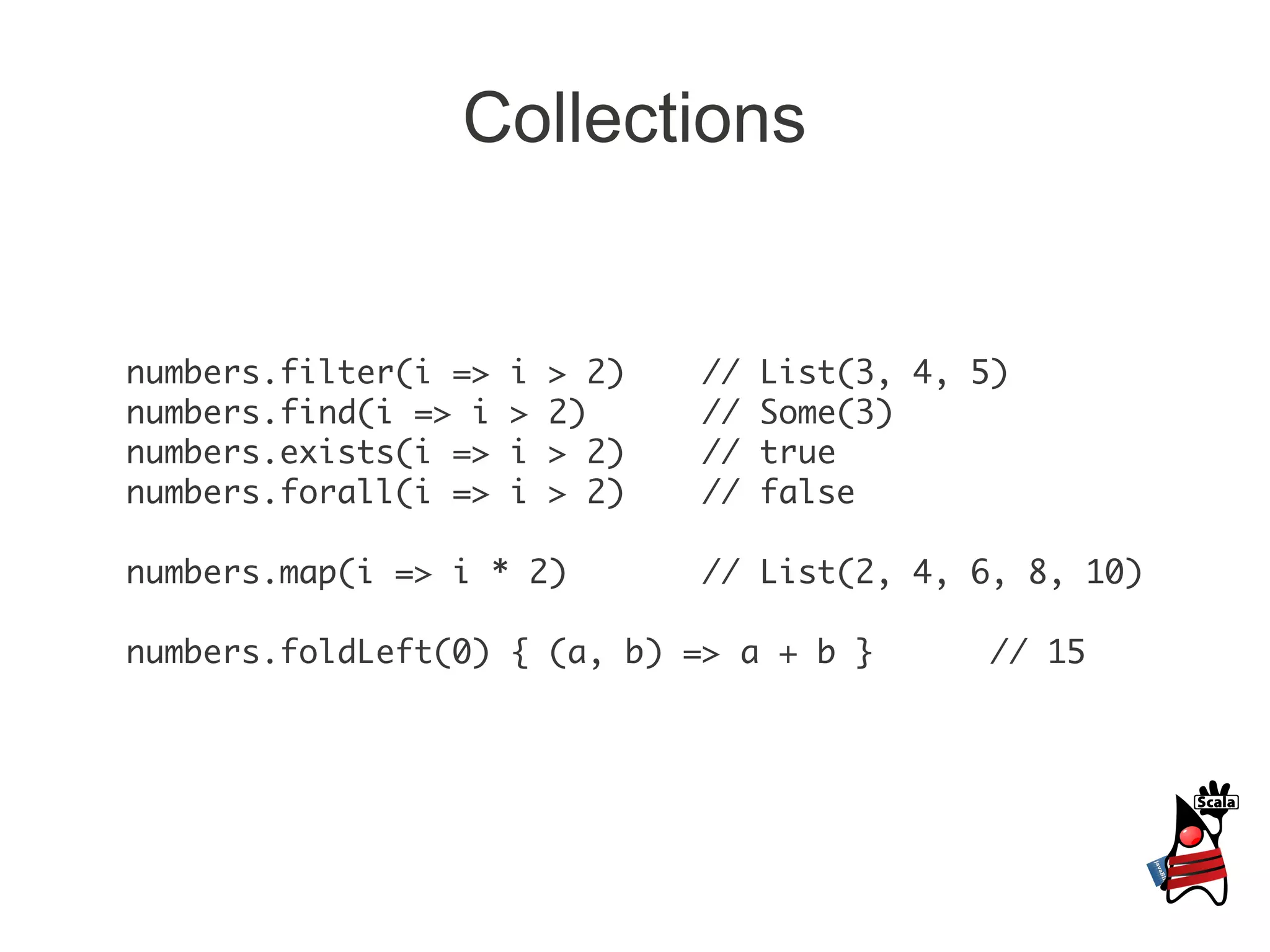 Collections


numbers.filter(i =>   i   > 2)   //   List(3, 4, 5)
numbers.find(i => i   >   2)     //   Some(3)
numbers.exists(i =>   i   > 2)   //   true
numbers.forall(i =>   i   > 2)   //   false

numbers.map(i => i * 2)          // List(2, 4, 6, 8, 10)

numbers.foldLeft(0) { (a, b) => a + b }          // 15
 