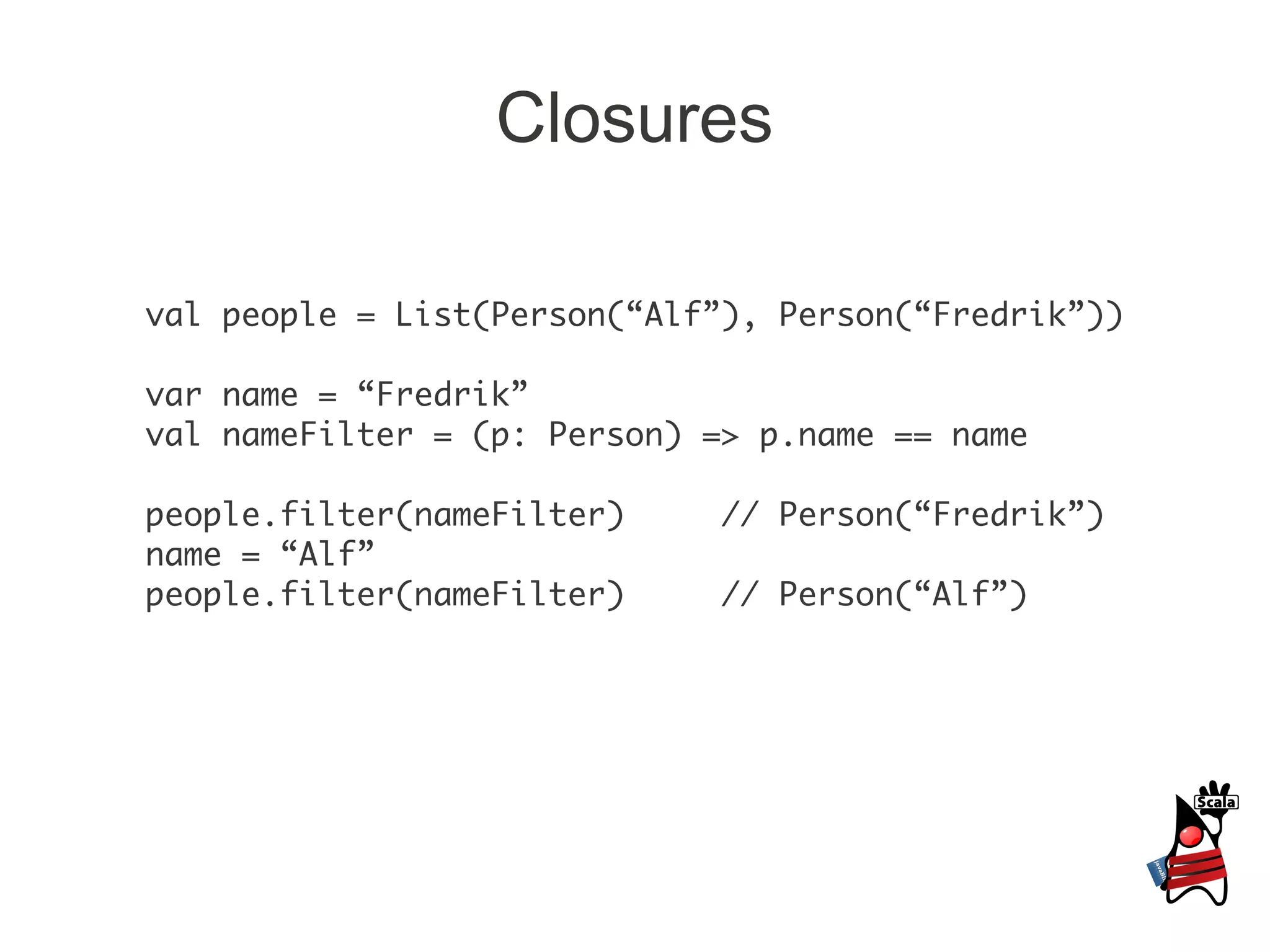 Closures

val people = List(Person(“Alf”), Person(“Fredrik”))

var name = “Fredrik”
val nameFilter = (p: Person) => p.name == name

people.filter(nameFilter)     // Person(“Fredrik”)
name = “Alf”
people.filter(nameFilter)     // Person(“Alf”)
 