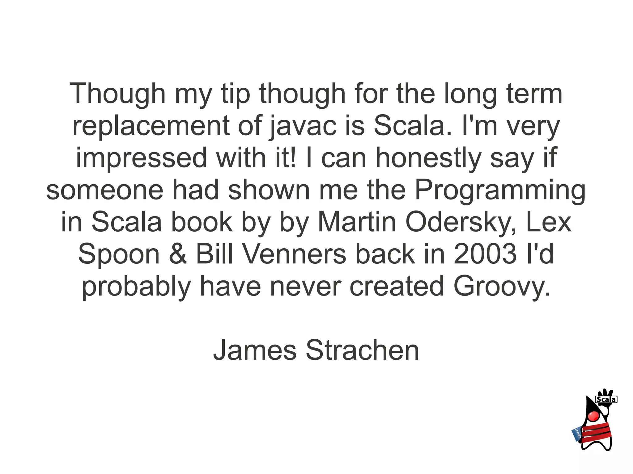 Though my tip though for the long term
  replacement of javac is Scala. I'm very
   impressed with it! I can honestly say if
someone had shown me the Programming
 in Scala book by by Martin Odersky, Lex
   Spoon & Bill Venners back in 2003 I'd
    probably have never created Groovy.

             James Strachen
 
