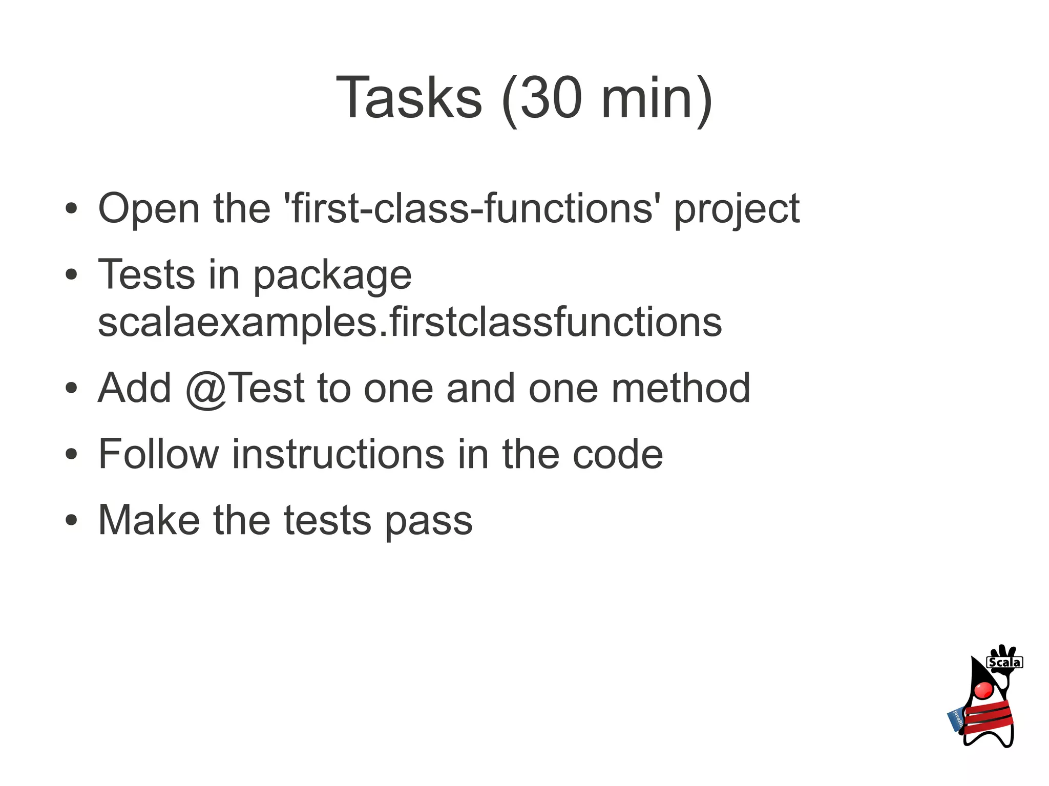 Tasks (30 min)
●   Open the 'first-class-functions' project
●   Tests in package
    scalaexamples.firstclassfunctions
●   Add @Test to one and one method
●   Follow instructions in the code
●   Make the tests pass
 