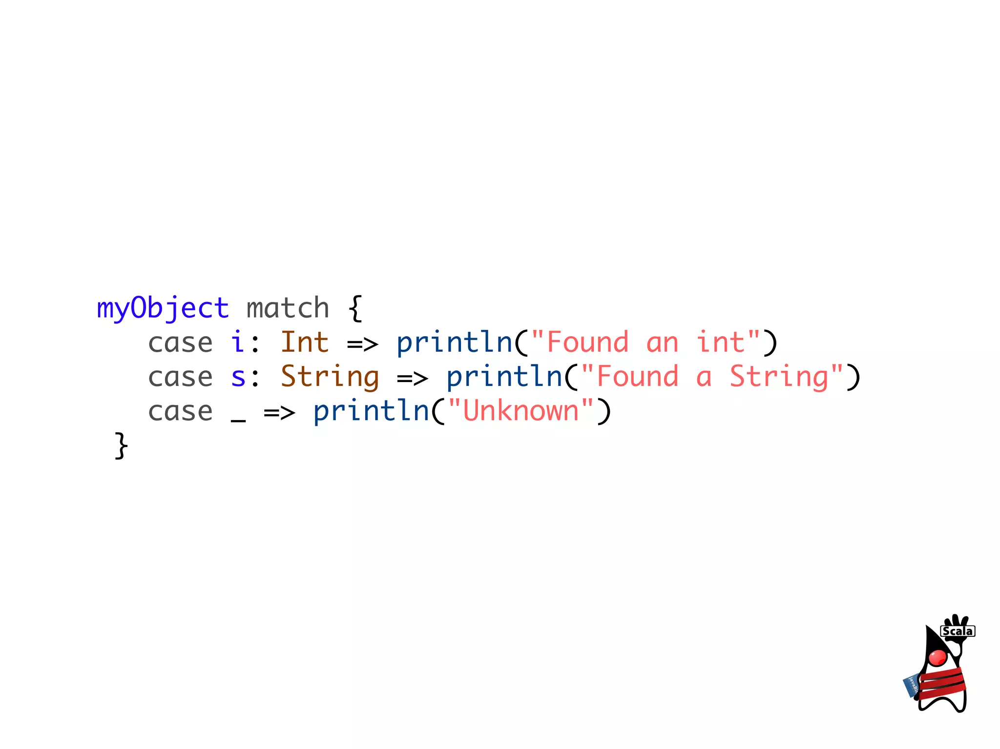 myObject match {
   case i: Int => println("Found an int")
   case s: String => println("Found a String")
   case _ => println("Unknown")
 }
 