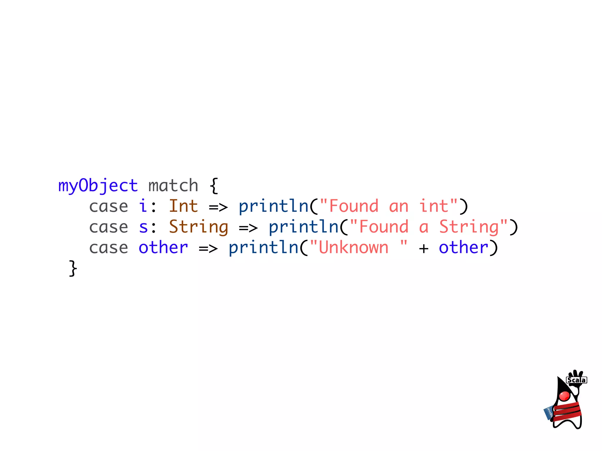 myObject match {
   case i: Int => println("Found an int")
   case s: String => println("Found a String")
   case other => println("Unknown " + other)
 }
 