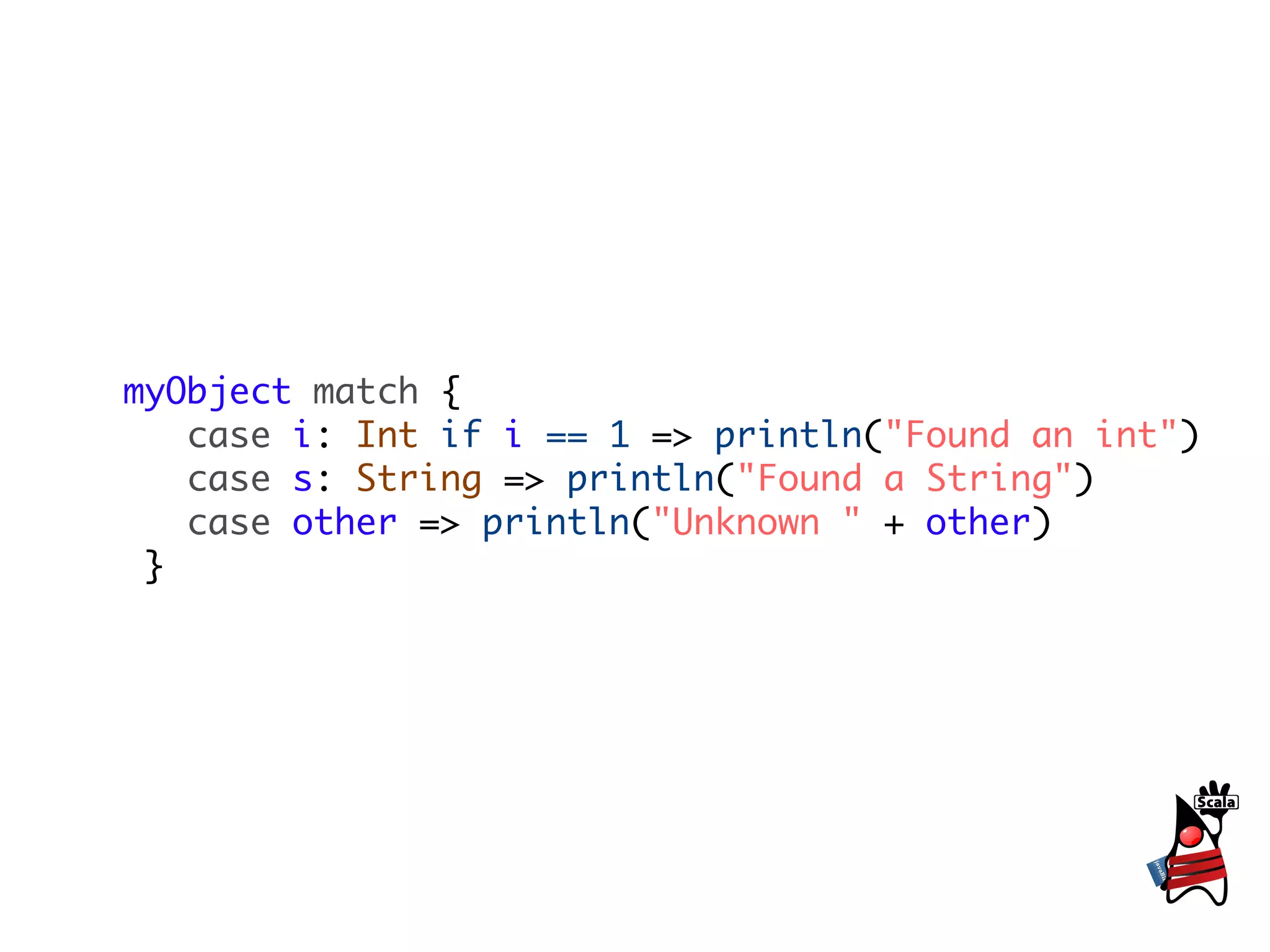 myObject match {
   case i: Int if i == 1 => println("Found an int")
   case s: String => println("Found a String")
   case other => println("Unknown " + other)
 }
 