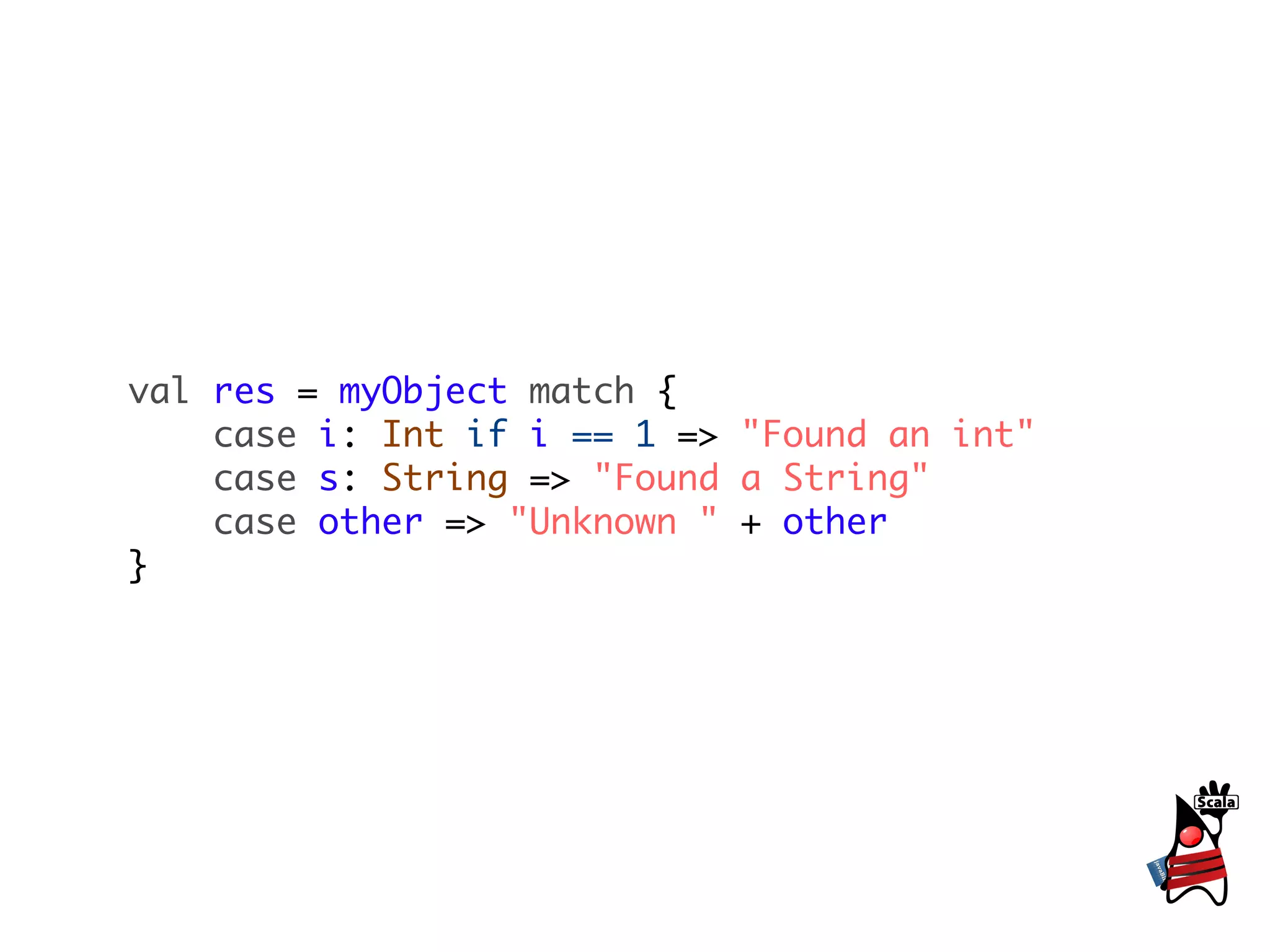 val res = myObject match {
    case i: Int if i == 1 => "Found an int"
    case s: String => "Found a String"
    case other => "Unknown " + other
}
 