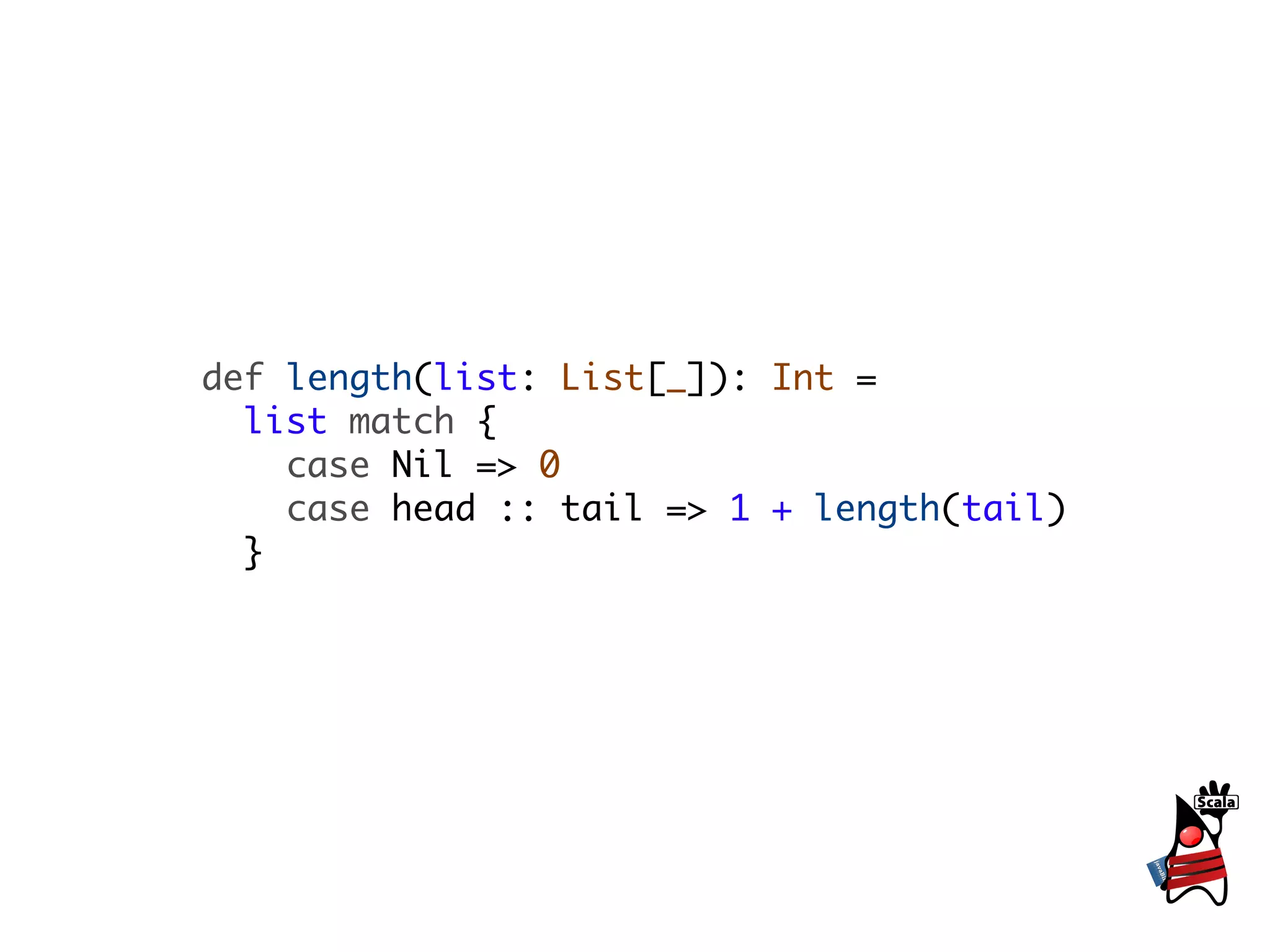 def length(list: List[_]): Int =
  list match {
    case Nil => 0
    case head :: tail => 1 + length(tail)
  }
 