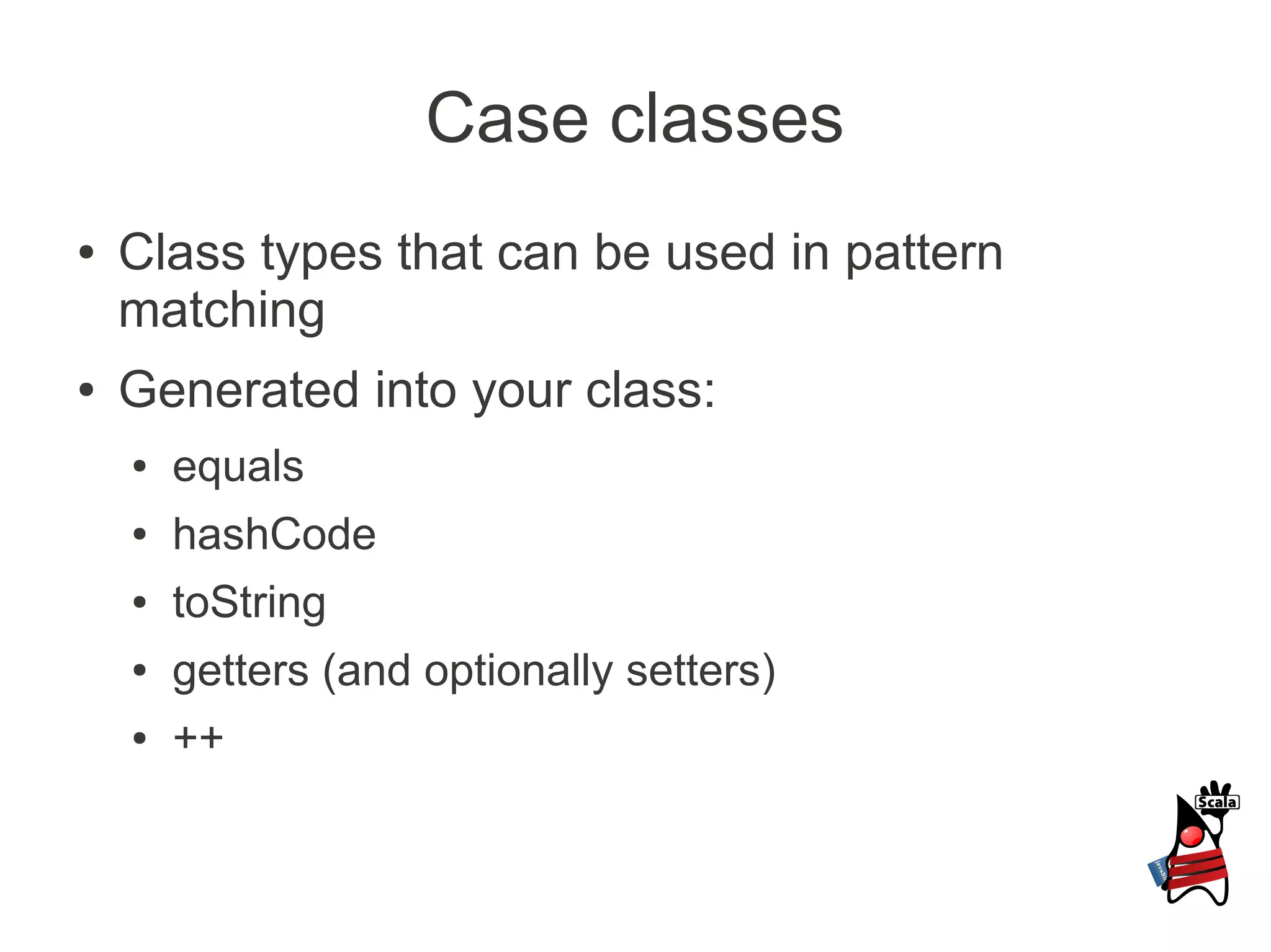 Case classes
●   Class types that can be used in pattern
    matching
●   Generated into your class:
    ●   equals
    ●   hashCode
    ●   toString
    ●   getters (and optionally setters)
    ●   ++
 