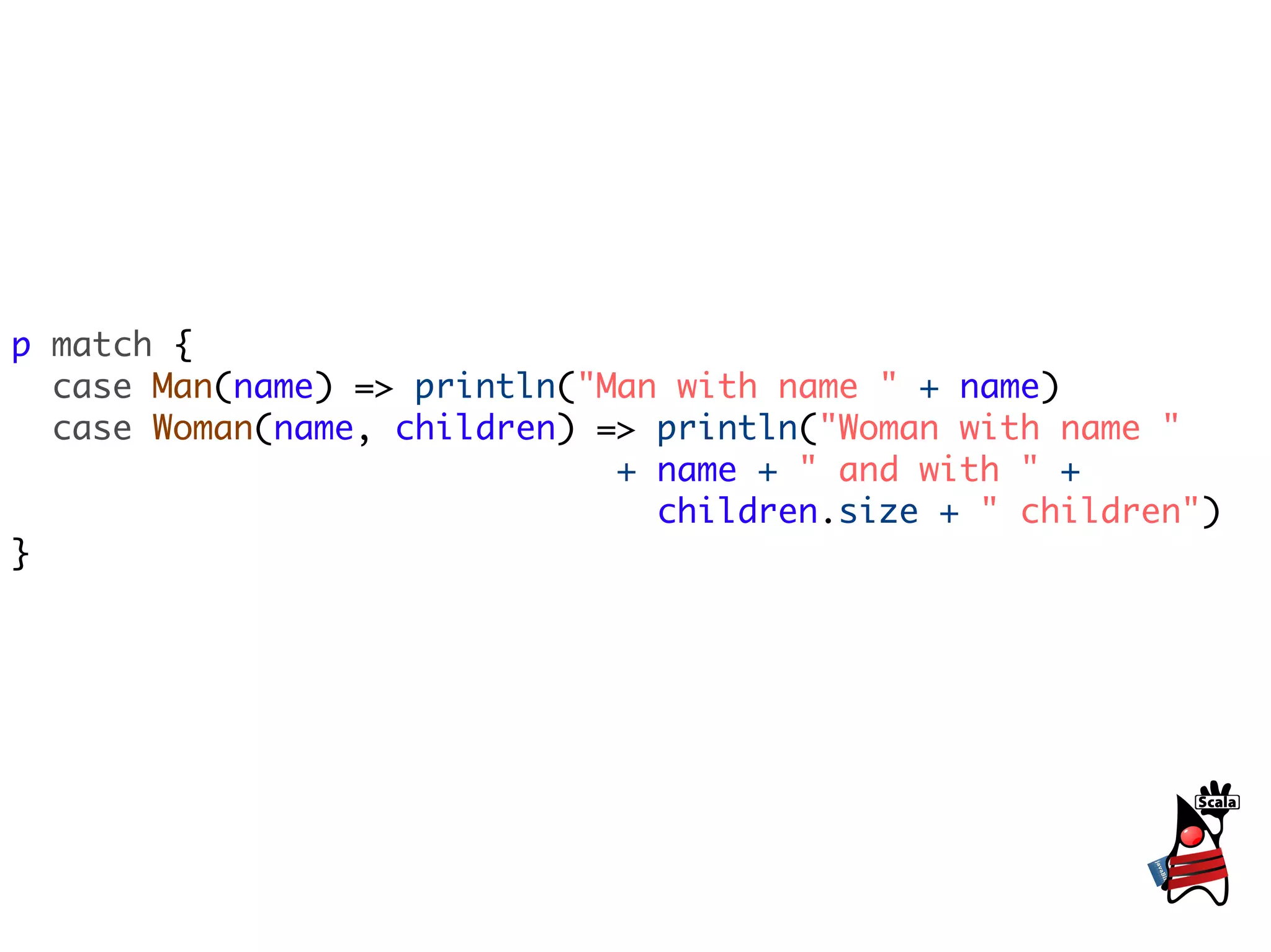 p match {
  case Man(name) => println("Man with name " + name)
  case Woman(name, children) => println("Woman with name "
                              + name + " and with " +
                                children.size + " children")
}
 