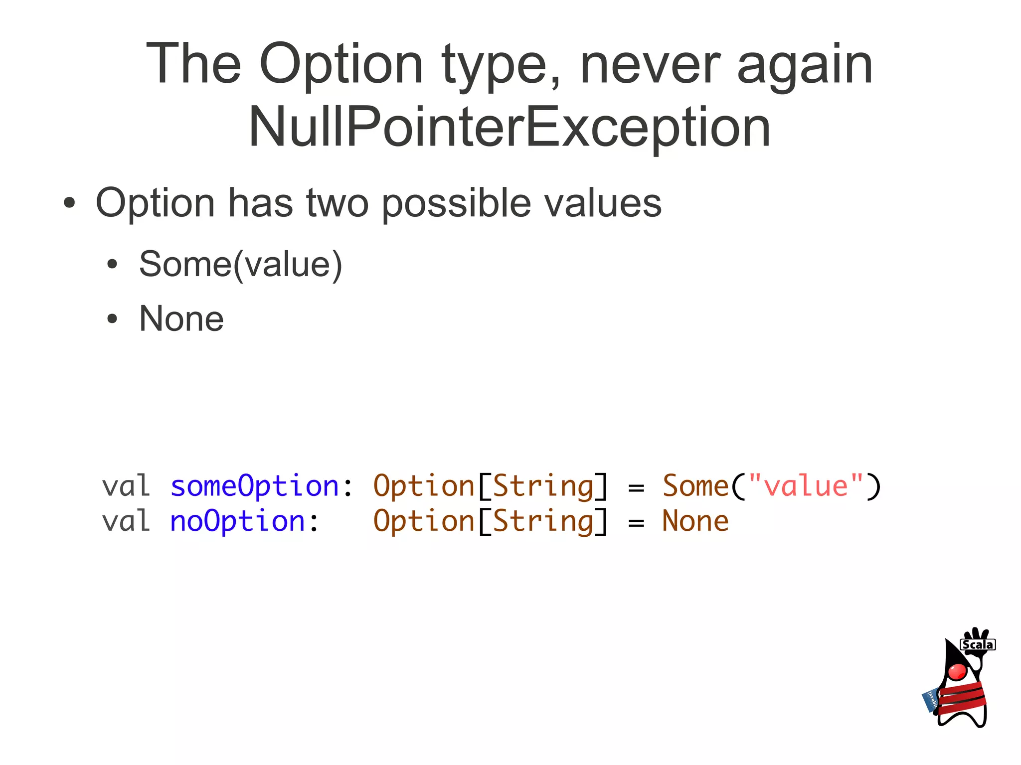 The Option type, never again
           NullPointerException
●   Option has two possible values
    ●   Some(value)
    ●   None



    val someOption: Option[String] = Some("value")
    val noOption:   Option[String] = None
 