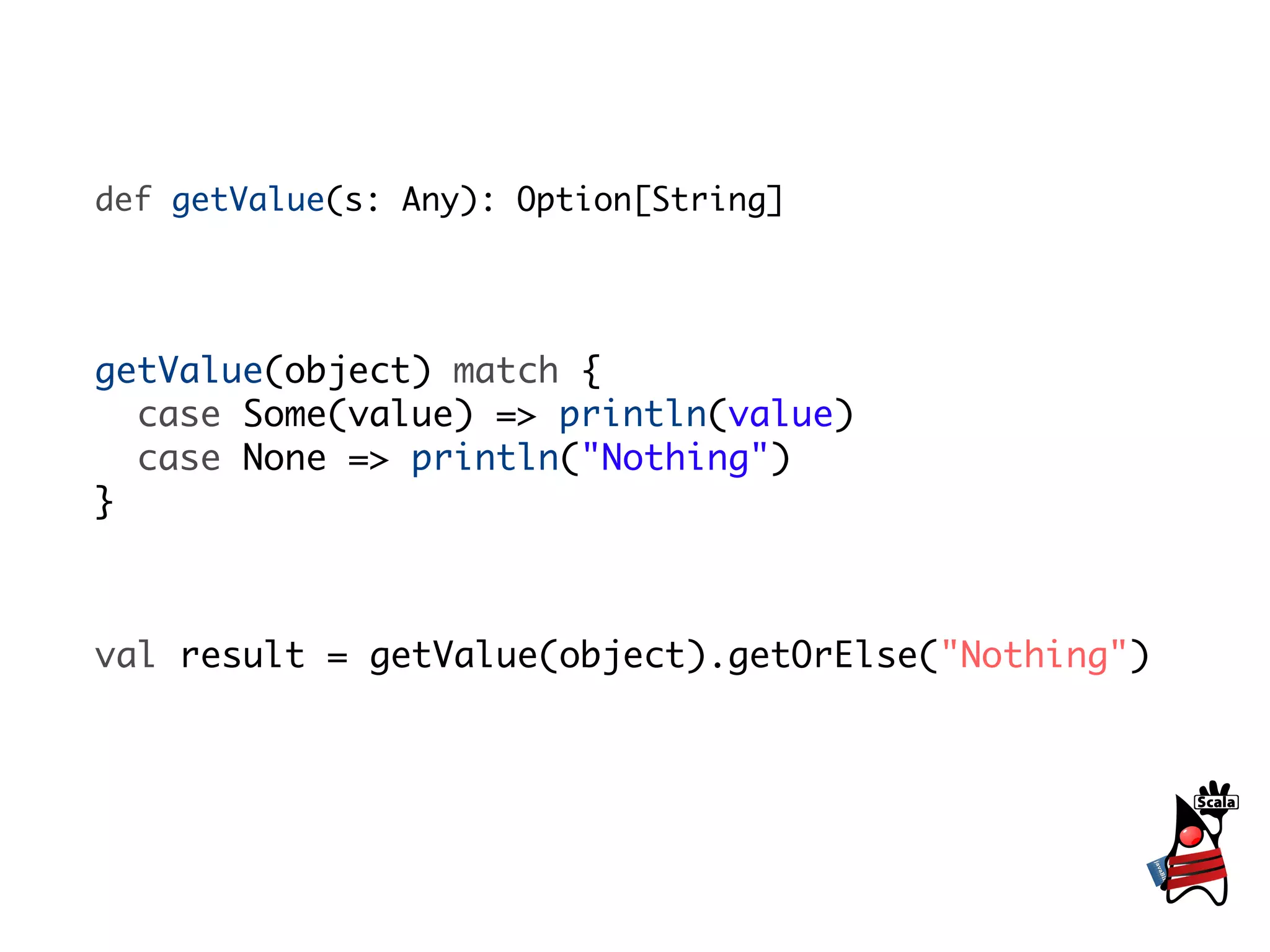 def getValue(s: Any): Option[String]




getValue(object) match {
  case Some(value) => println(value)
  case None => println("Nothing")
}



val result = getValue(object).getOrElse("Nothing")
 