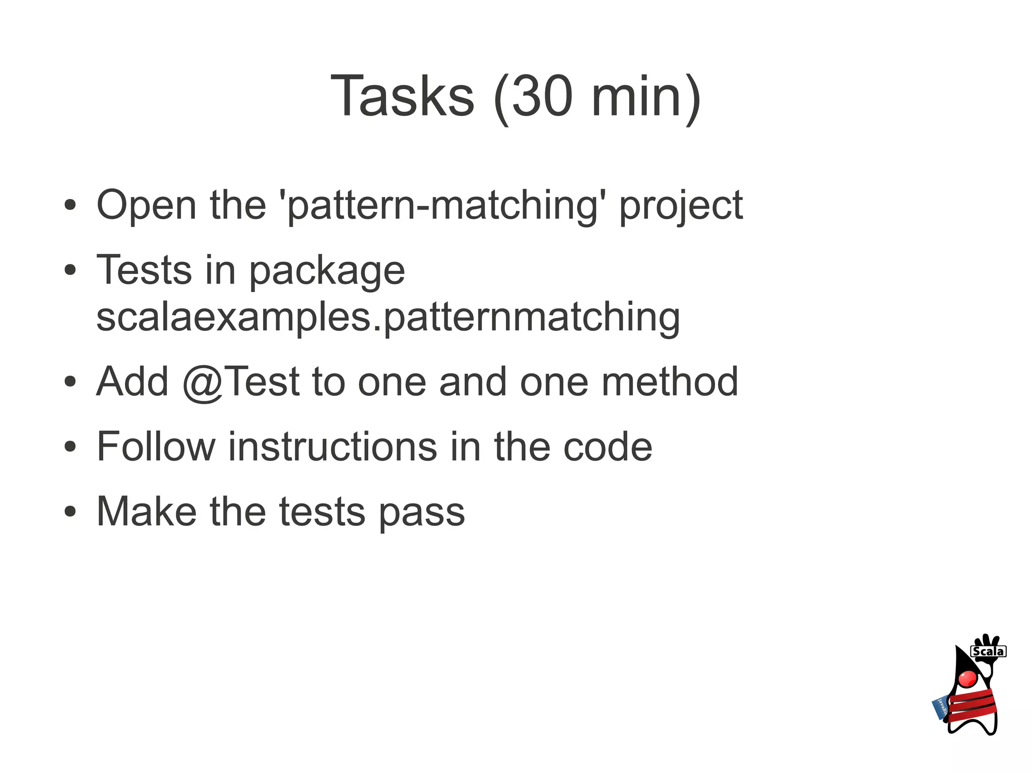 Tasks (30 min)
●   Open the 'pattern-matching' project
●   Tests in package
    scalaexamples.patternmatching
●   Add @Test to one and one method
●   Follow instructions in the code
●   Make the tests pass
 