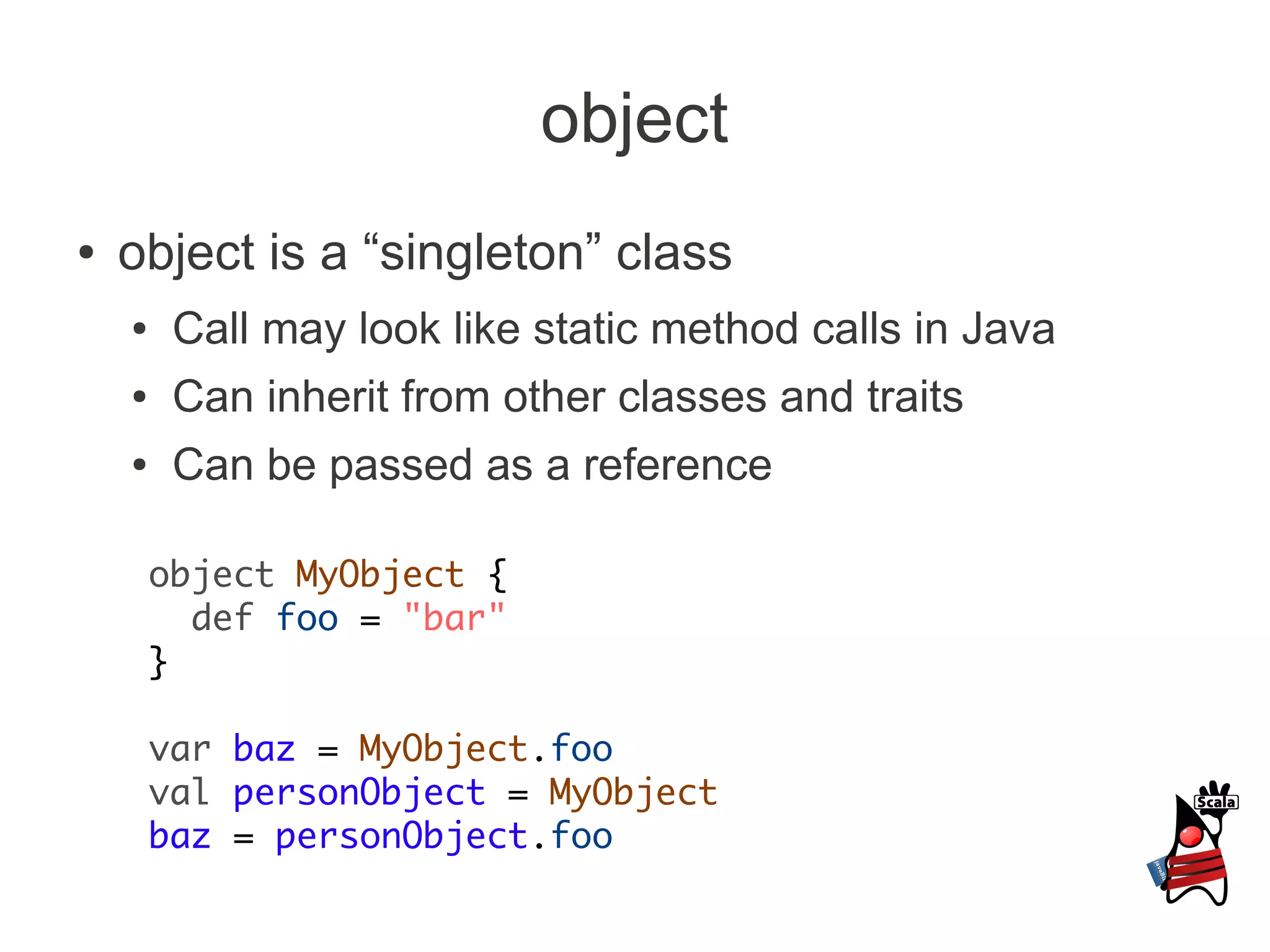 object
●   object is a “singleton” class
    ●    Call may look like static method calls in Java
    ●    Can inherit from other classes and traits
    ●    Can be passed as a reference

        object MyObject {
          def foo = "bar"
        }

        var baz = MyObject.foo
        val personObject = MyObject
        baz = personObject.foo
 