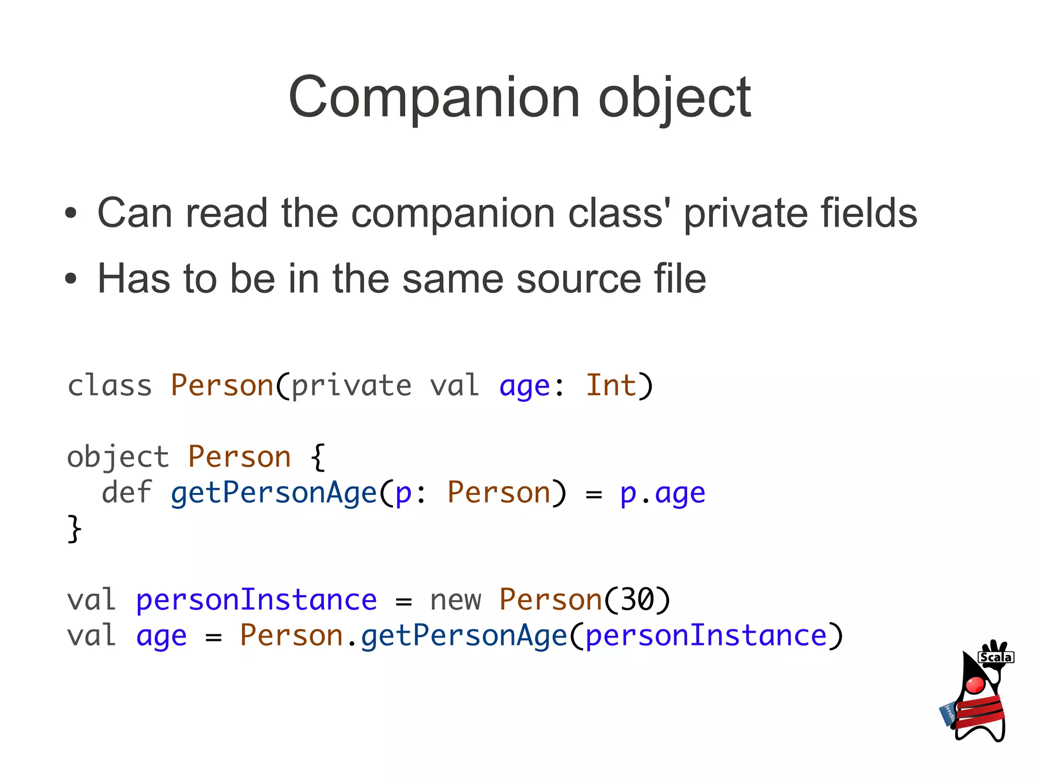Companion object
●   Can read the companion class' private fields
●   Has to be in the same source file

class Person(private val age: Int)

object Person {
  def getPersonAge(p: Person) = p.age
}

val personInstance = new Person(30)
val age = Person.getPersonAge(personInstance)
 