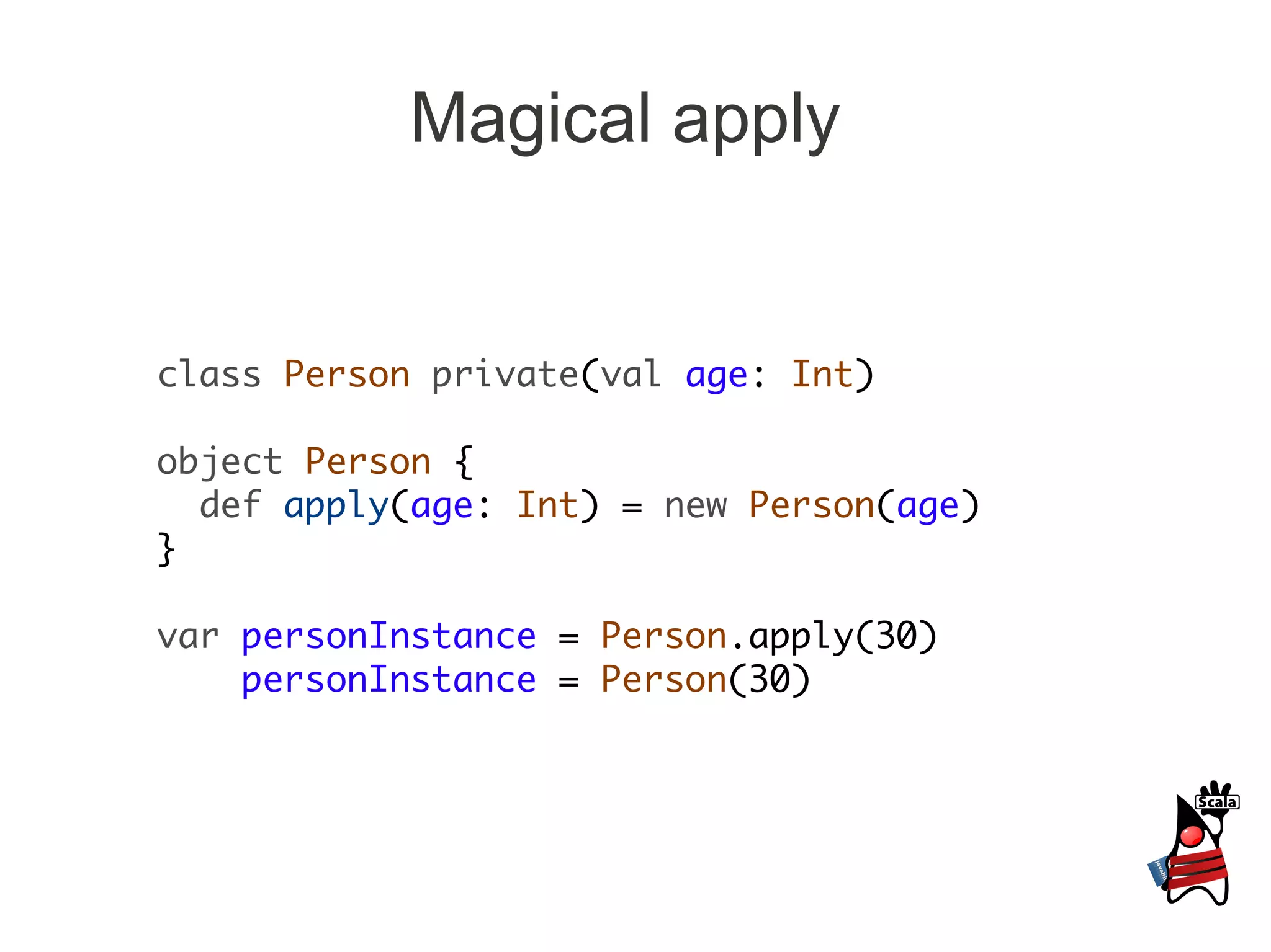 Magical apply


class Person private(val age: Int)

object Person {
  def apply(age: Int) = new Person(age)
}

var personInstance = Person.apply(30)
    personInstance = Person(30)
 