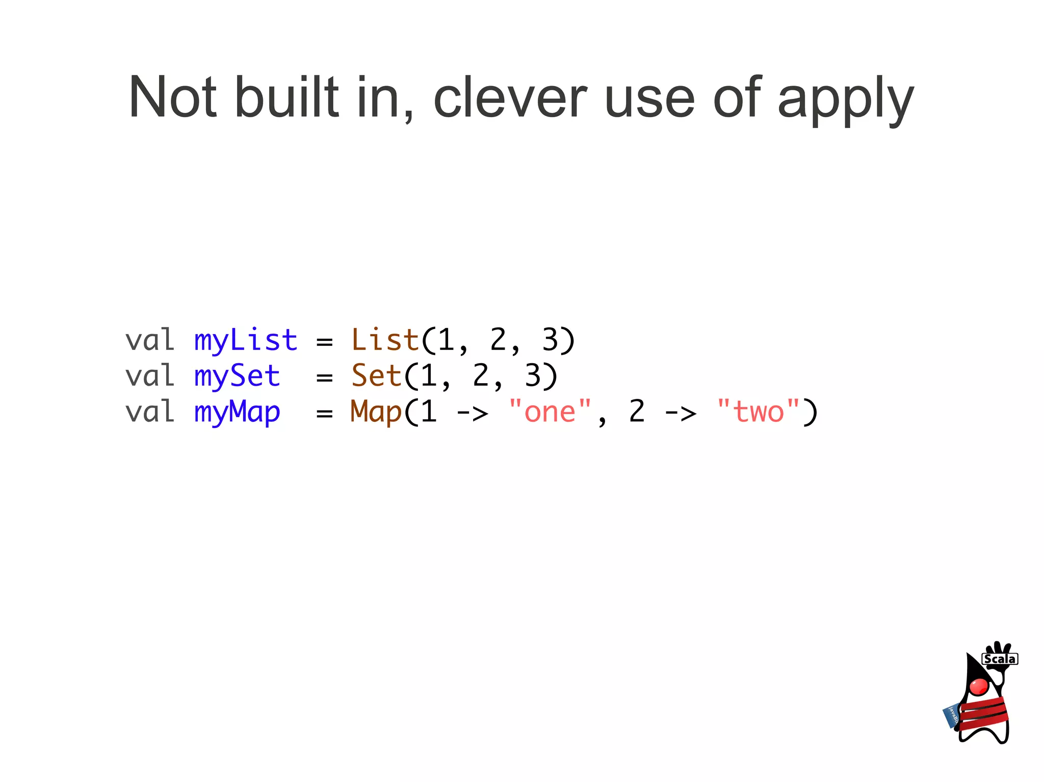 Not built in, clever use of apply



val myList = List(1, 2, 3)
val mySet = Set(1, 2, 3)
val myMap = Map(1 -> "one", 2 -> "two")
 