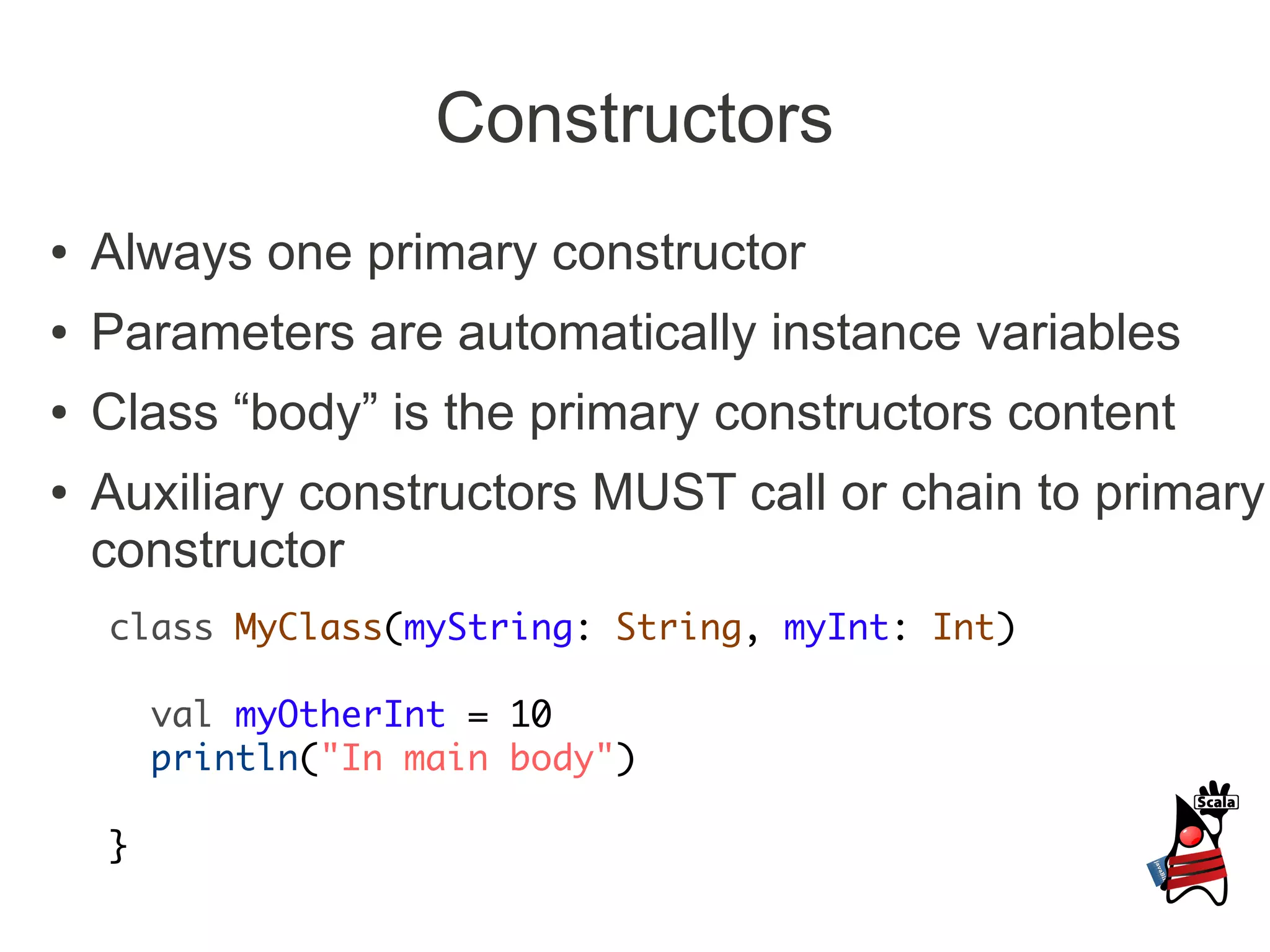 Constructors
●   Always one primary constructor
●   Parameters are automatically instance variables
●   Class “body” is the primary constructors content
●   Auxiliary constructors MUST call or chain to primary
    constructor
    class MyClass(myString: String, myInt: Int)

        val myOtherInt = 10
        println("In main body")

    }
 