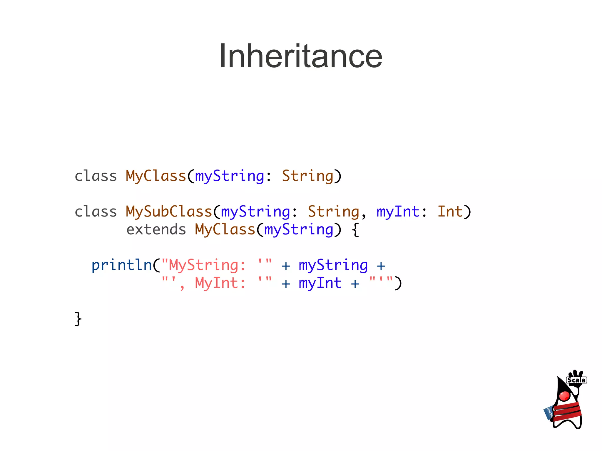 Inheritance


class MyClass(myString: String)

class MySubClass(myString: String, myInt: Int)
      extends MyClass(myString) {

    println("MyString: '" + myString +
            "', MyInt: '" + myInt + "'")

}
 