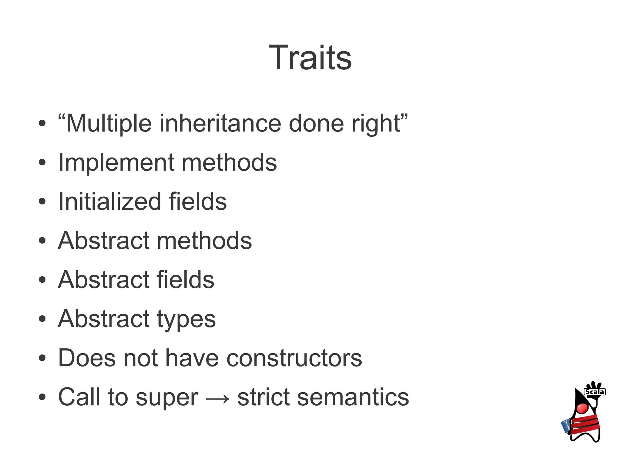 Traits
●   “Multiple inheritance done right”
●   Implement methods
●   Initialized fields
●   Abstract methods
●   Abstract fields
●   Abstract types
●   Does not have constructors
●   Call to super → strict semantics
 