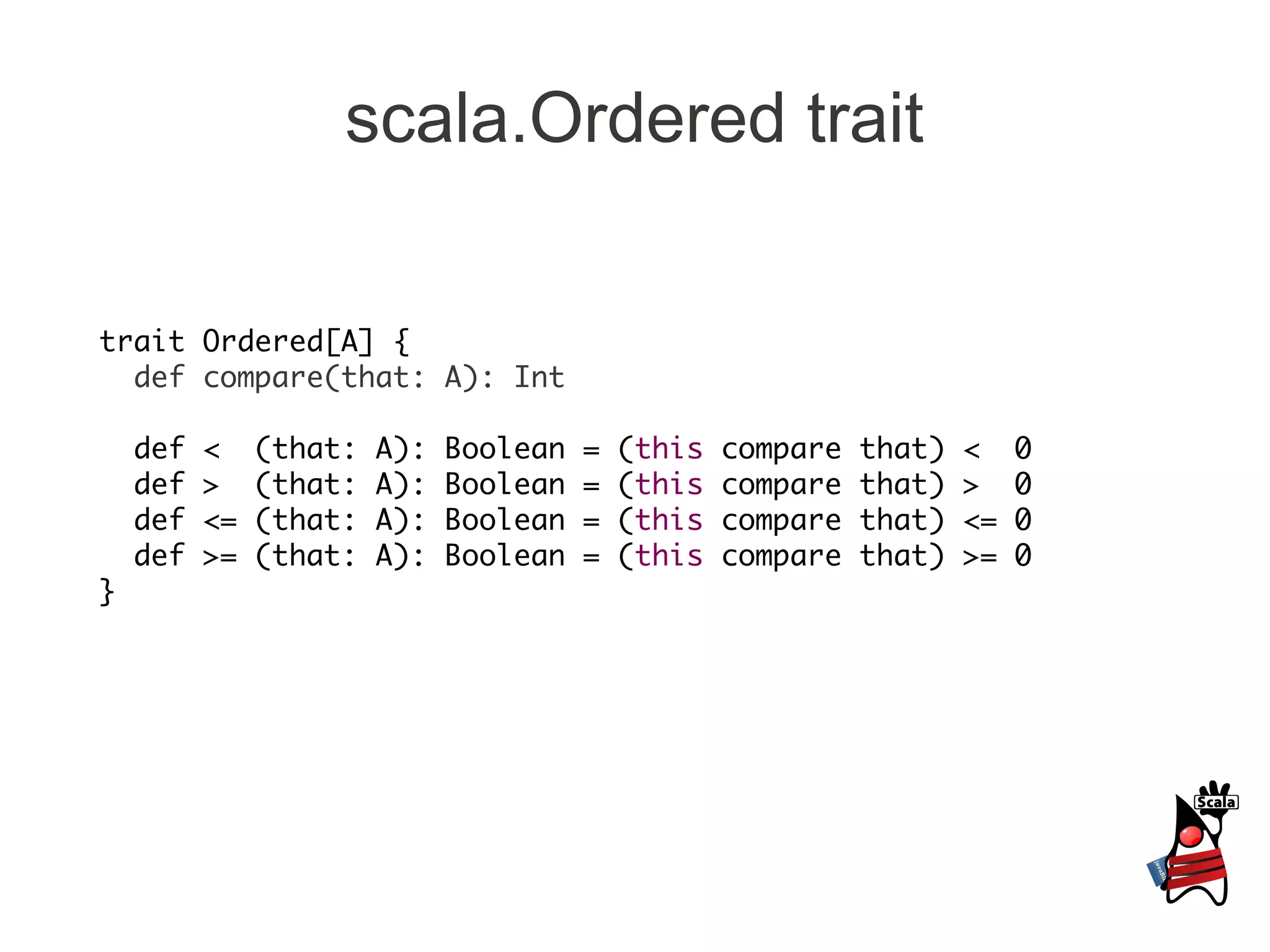 scala.Ordered trait

trait Ordered[A] {
  def compare(that: A): Int

    def   <    (that:   A):   Boolean   =   (this   compare   that)   <    0
    def   >    (that:   A):   Boolean   =   (this   compare   that)   >    0
    def   <=   (that:   A):   Boolean   =   (this   compare   that)   <=   0
    def   >=   (that:   A):   Boolean   =   (this   compare   that)   >=   0
}
 
