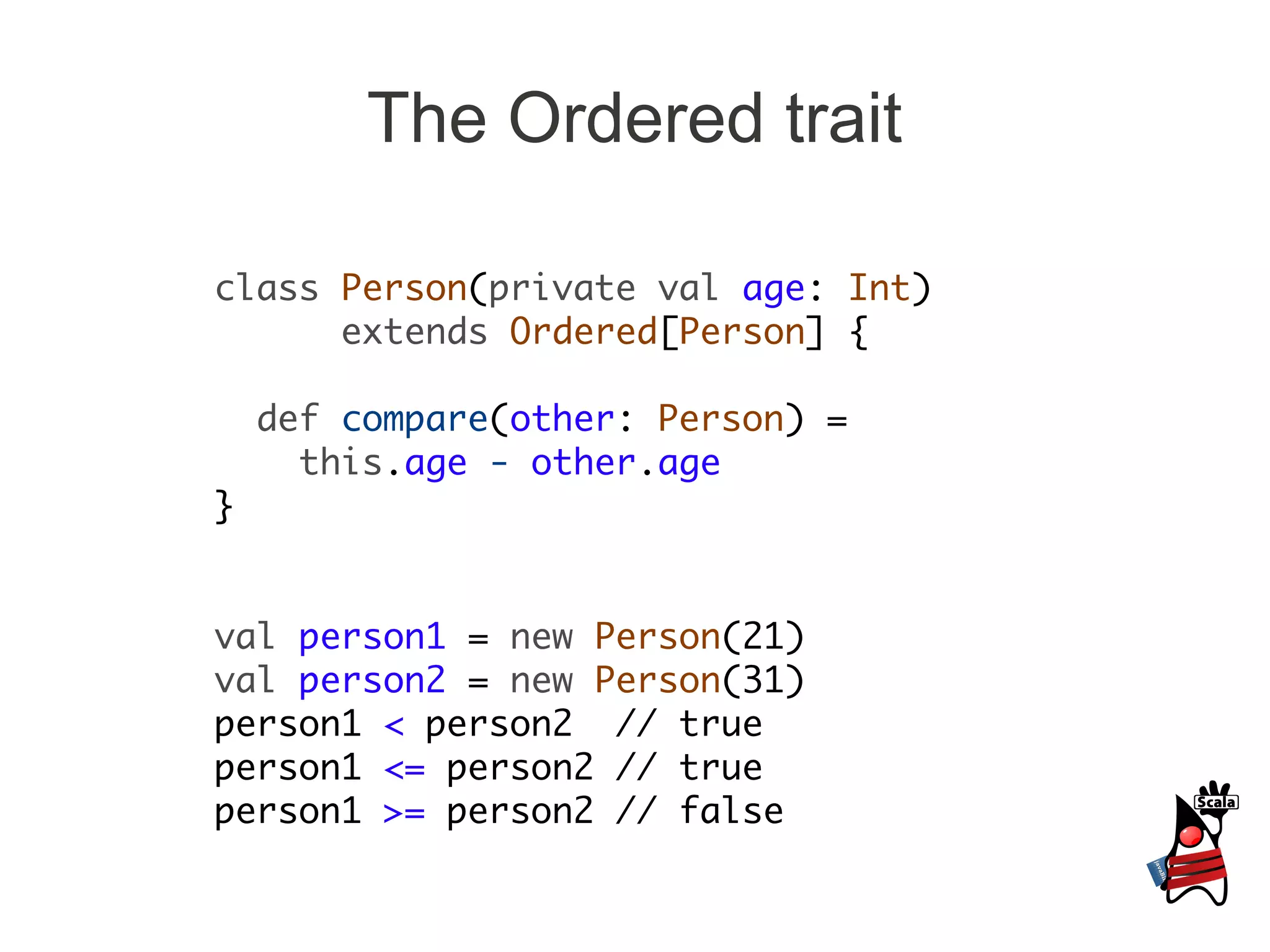 The Ordered trait

class Person(private val age: Int)
      extends Ordered[Person] {

    def compare(other: Person) =
      this.age - other.age
}


val person1 = new Person(21)
val person2 = new Person(31)
person1 < person2 // true
person1 <= person2 // true
person1 >= person2 // false
 