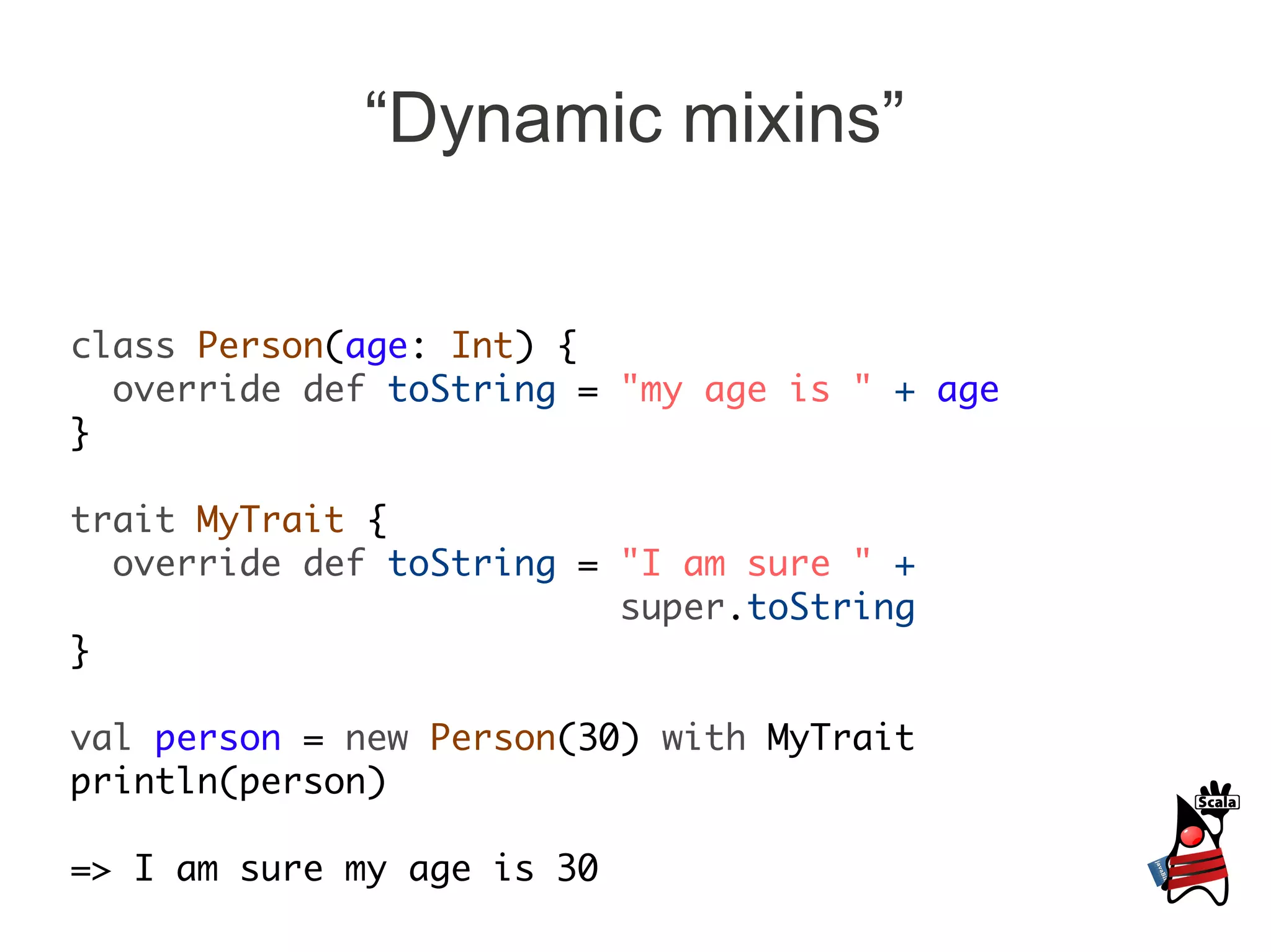 “Dynamic mixins”


class Person(age: Int) {
  override def toString = "my age is " + age
}

trait MyTrait {
  override def toString = "I am sure " +
                          super.toString
}

val person = new Person(30) with MyTrait
println(person)

=> I am sure my age is 30
 