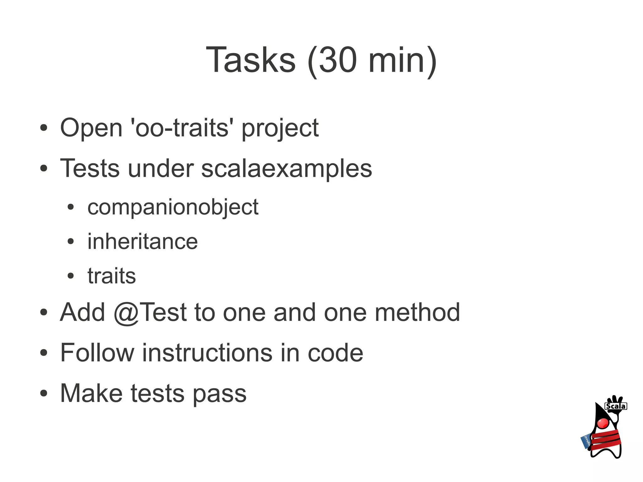 Tasks (30 min)
●   Open 'oo-traits' project
●   Tests under scalaexamples
    ●   companionobject
    ●   inheritance
    ●   traits
●   Add @Test to one and one method
●   Follow instructions in code
●   Make tests pass
 