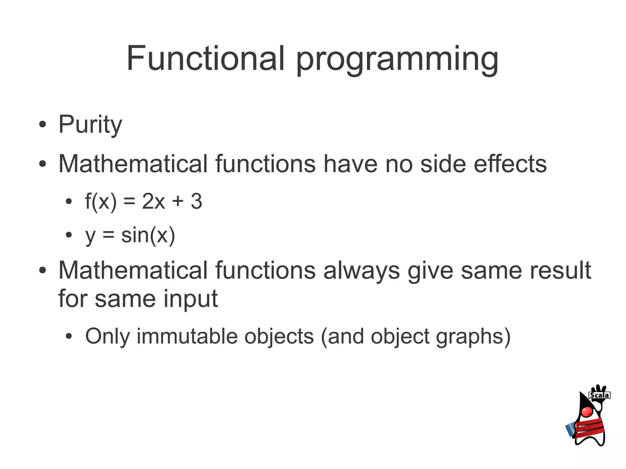 Functional programming
●   Purity
●   Mathematical functions have no side effects
    ●   f(x) = 2x + 3
    ●   y = sin(x)
●   Mathematical functions always give same result
    for same input
    ●   Only immutable objects (and object graphs)
 
