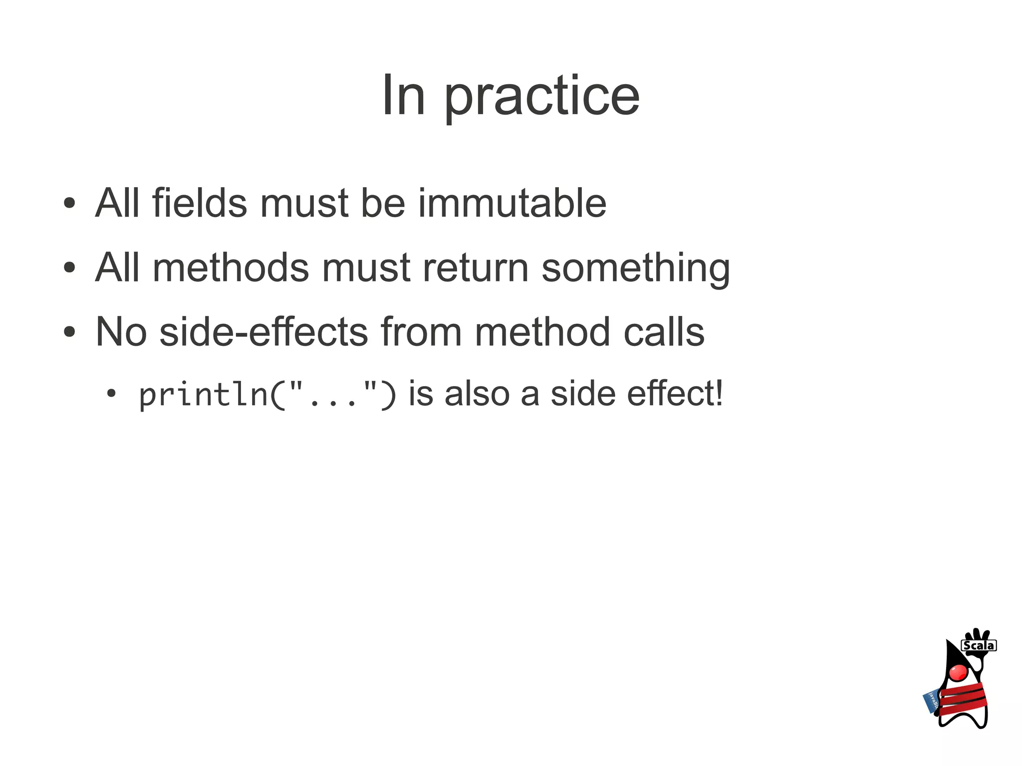 In practice
●   All fields must be immutable
●   All methods must return something
●   No side-effects from method calls
    ●
        println("...") is also a side effect!
 