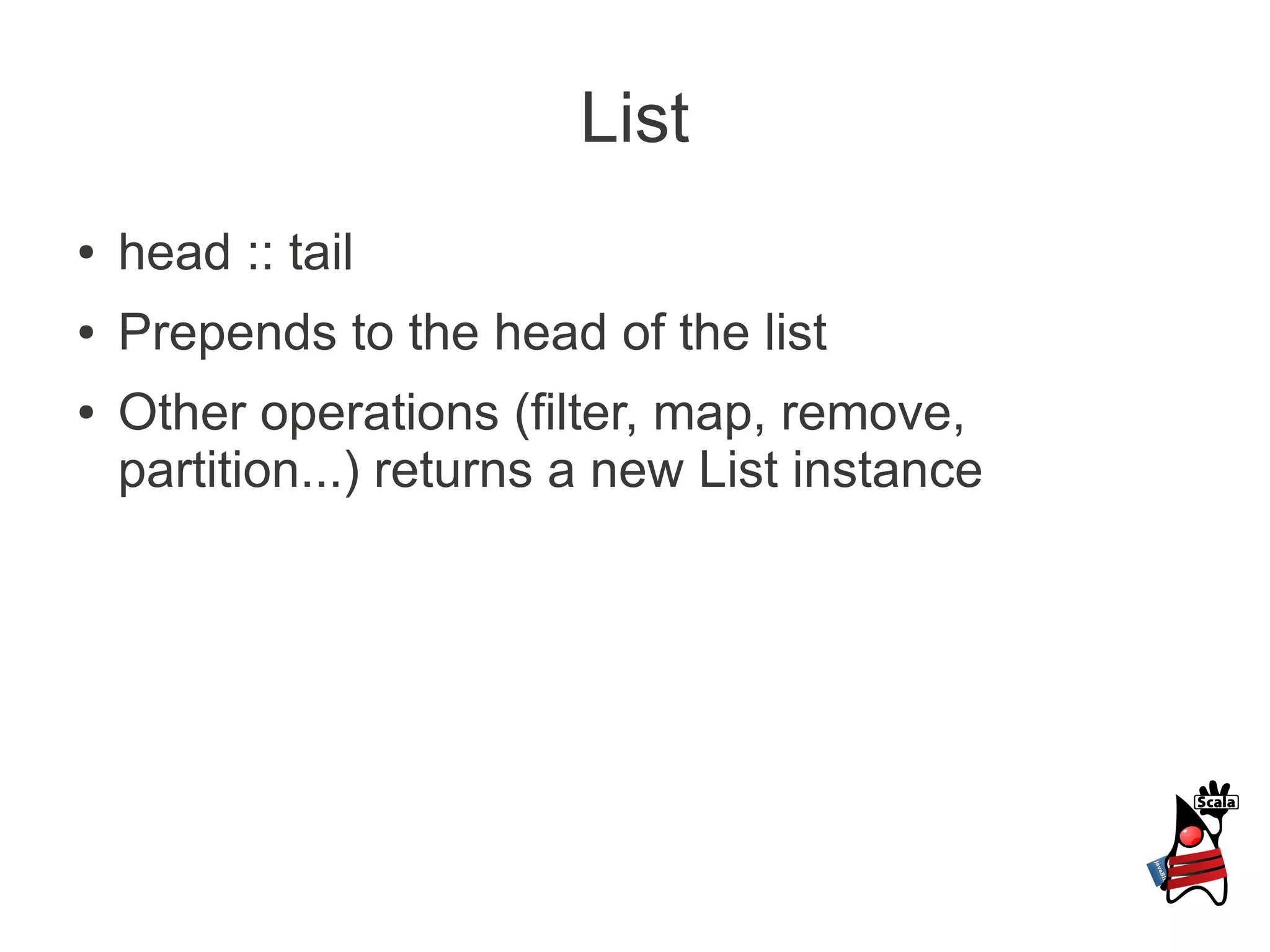 List
●   head :: tail
●   Prepends to the head of the list
●   Other operations (filter, map, remove,
    partition...) returns a new List instance
 