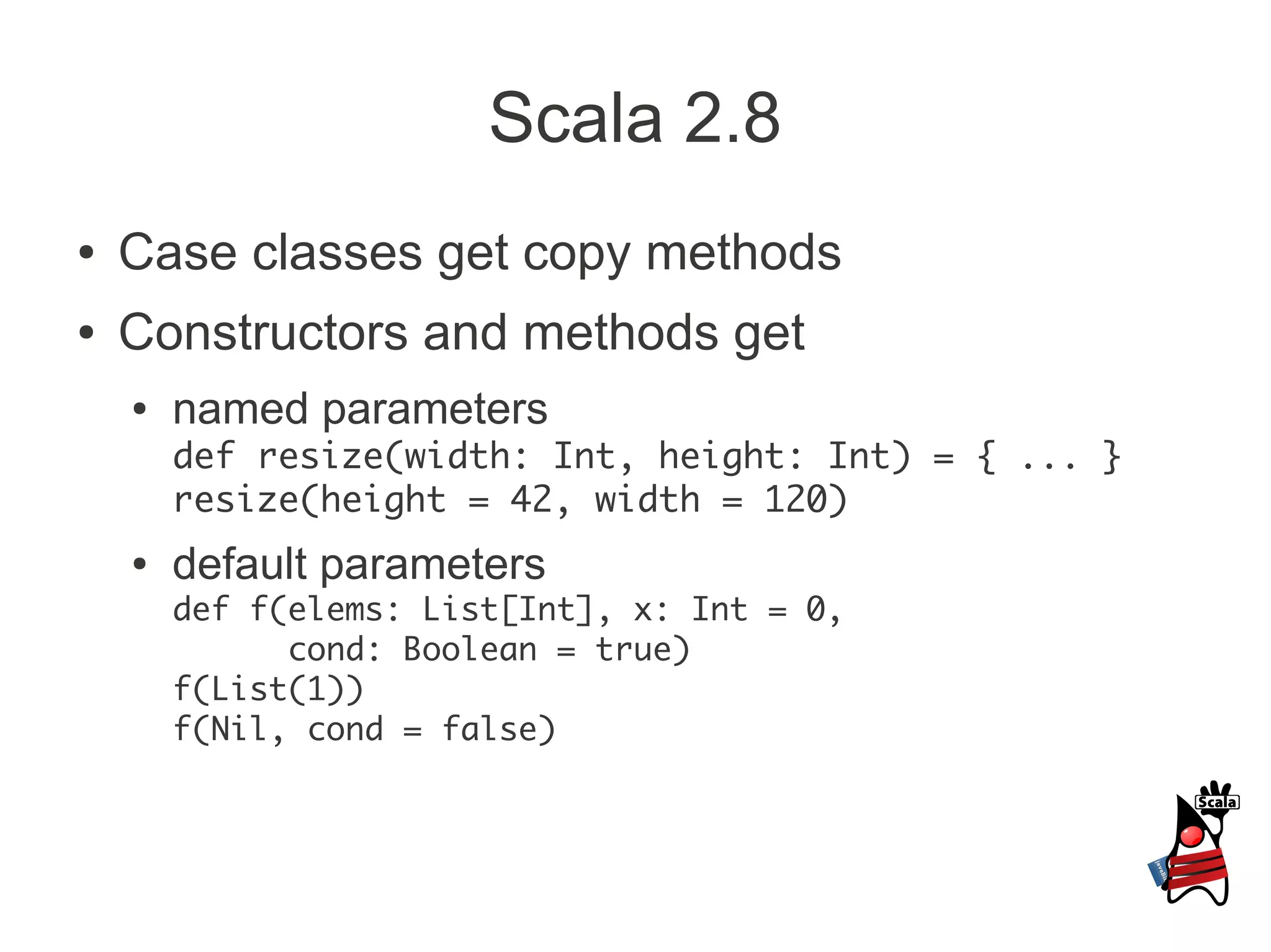Scala 2.8
●   Case classes get copy methods
●   Constructors and methods get
    ●   named parameters
        def resize(width: Int, height: Int) = { ... }
        resize(height = 42, width = 120)
    ●   default parameters
        def f(elems: List[Int], x: Int = 0,
              cond: Boolean = true)
        f(List(1))
        f(Nil, cond = false)
 