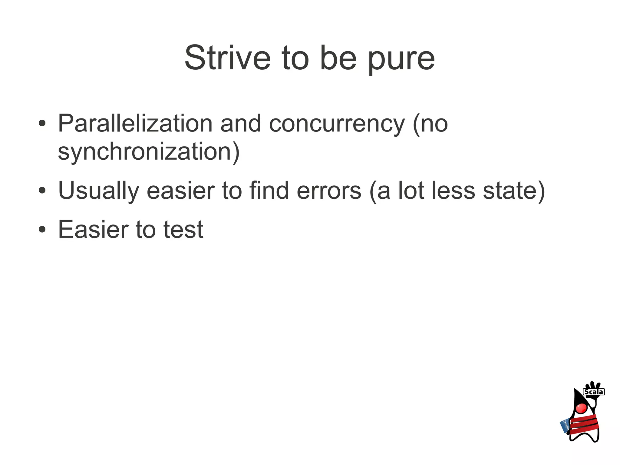 Strive to be pure
●   Parallelization and concurrency (no
    synchronization)
●   Usually easier to find errors (a lot less state)
●   Easier to test
 