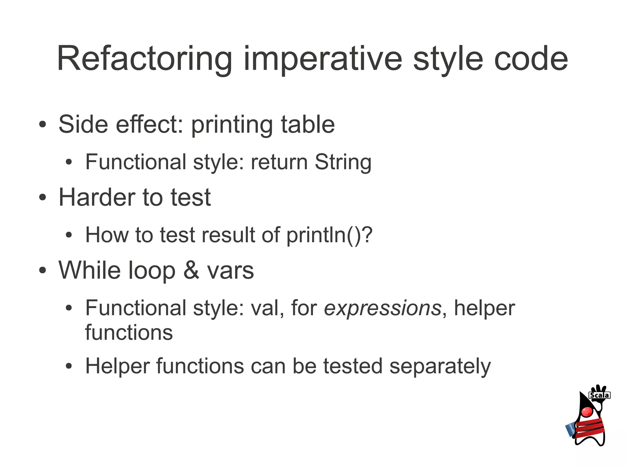 Refactoring imperative style code
●   Side effect: printing table
    ●   Functional style: return String
●   Harder to test
    ●   How to test result of println()?
●   While loop & vars
    ●   Functional style: val, for expressions, helper
        functions
    ●   Helper functions can be tested separately
 