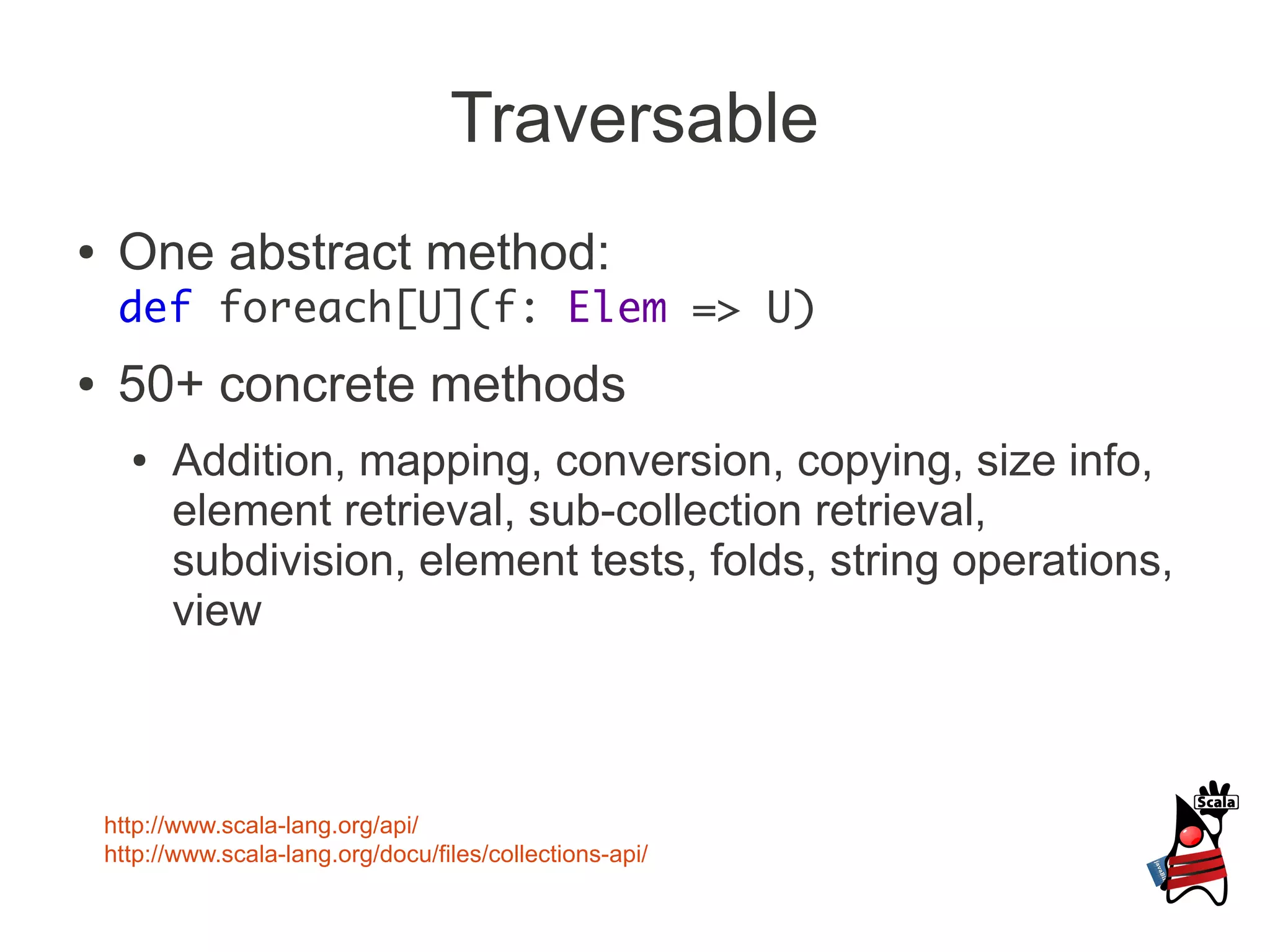 Traversable
●    One abstract method:
     def foreach[U](f: Elem => U)
●    50+ concrete methods
      ●   Addition, mapping, conversion, copying, size info,
          element retrieval, sub-collection retrieval,
          subdivision, element tests, folds, string operations,
          view



    http://www.scala-lang.org/api/
    http://www.scala-lang.org/docu/files/collections-api/
 