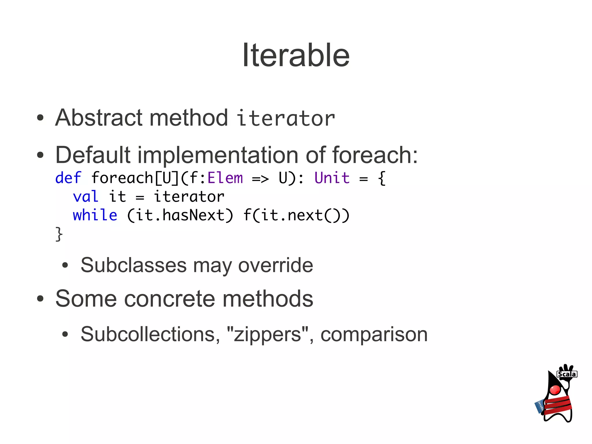Iterable
●   Abstract method iterator
●   Default implementation of foreach:
    def foreach[U](f:Elem => U): Unit = {
      val it = iterator
      while (it.hasNext) f(it.next())
    }
    ●   Subclasses may override
●   Some concrete methods
    ●   Subcollections, "zippers", comparison
 