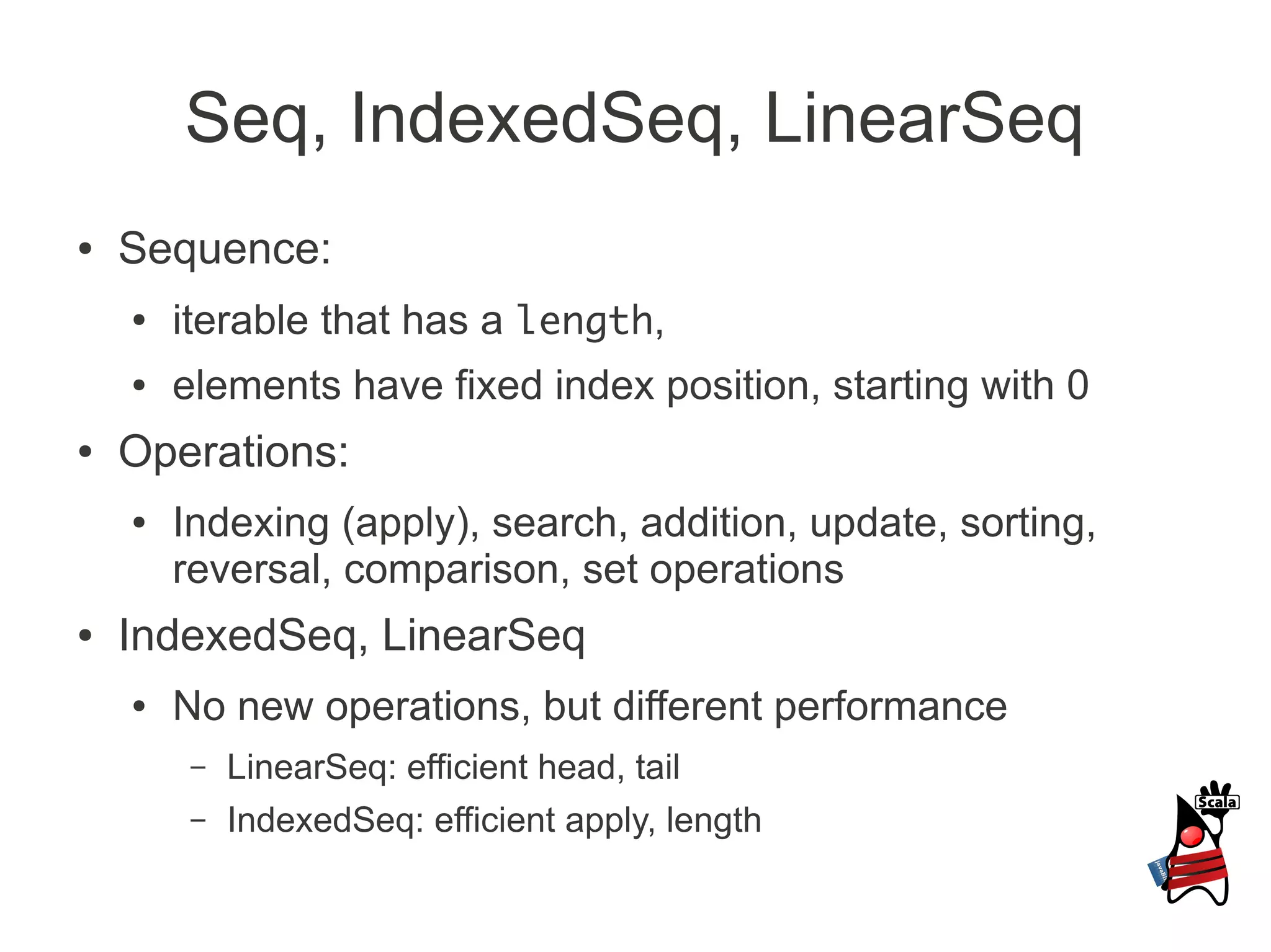 Seq, IndexedSeq, LinearSeq
●   Sequence:
    ●   iterable that has a length,
    ●   elements have fixed index position, starting with 0
●   Operations:
    ●   Indexing (apply), search, addition, update, sorting,
        reversal, comparison, set operations
●   IndexedSeq, LinearSeq
    ●   No new operations, but different performance
         –   LinearSeq: efficient head, tail
         –   IndexedSeq: efficient apply, length
 