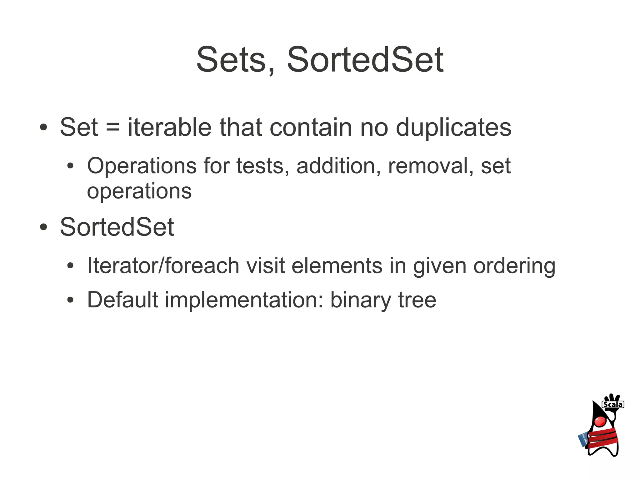 Sets, SortedSet
●   Set = iterable that contain no duplicates
    ●   Operations for tests, addition, removal, set
        operations
●   SortedSet
    ●   Iterator/foreach visit elements in given ordering
    ●   Default implementation: binary tree
 